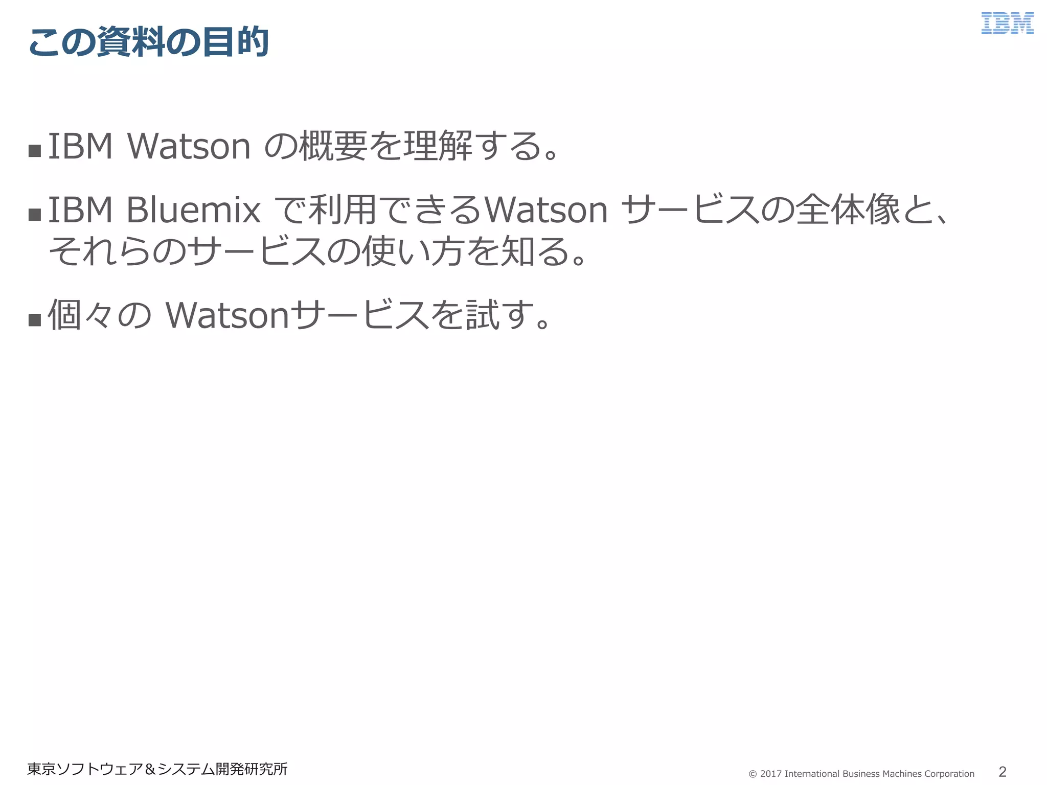 © 2017 International Business Machines Corporation
この資料の目的
東京ソフトウェア＆システム開発研究所 2
 IBM Watson の概要を理解する。
 IBM Bluemix で利用できるWatson サービスの全体像と、
それらのサービスの使い方を知る。
 個々の Watsonサービスを試す。
 