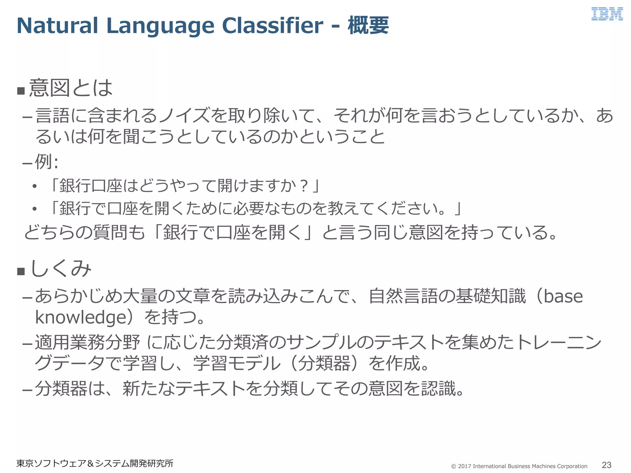 © 2017 International Business Machines Corporation
Natural Language Classifier - 概要
東京ソフトウェア＆システム開発研究所 23
 意図とは
–言語に含まれるノイズを取り除いて、それが何を言おうとしているか、あ
るいは何を聞こうとしているのかということ
–例:
• 「銀行口座はどうやって開けますか？」
• 「銀行で口座を開くために必要なものを教えてください。」
どちらの質問も「銀行で口座を開く」と言う同じ意図を持っている。
 しくみ
–あらかじめ大量の文章を読み込みこんで、自然言語の基礎知識（base
knowledge）を持つ。
–適用業務分野 に応じた分類済のサンプルのテキストを集めたトレーニン
グデータで学習し、学習モデル（分類器）を作成。
–分類器は、新たなテキストを分類してその意図を認識。
 