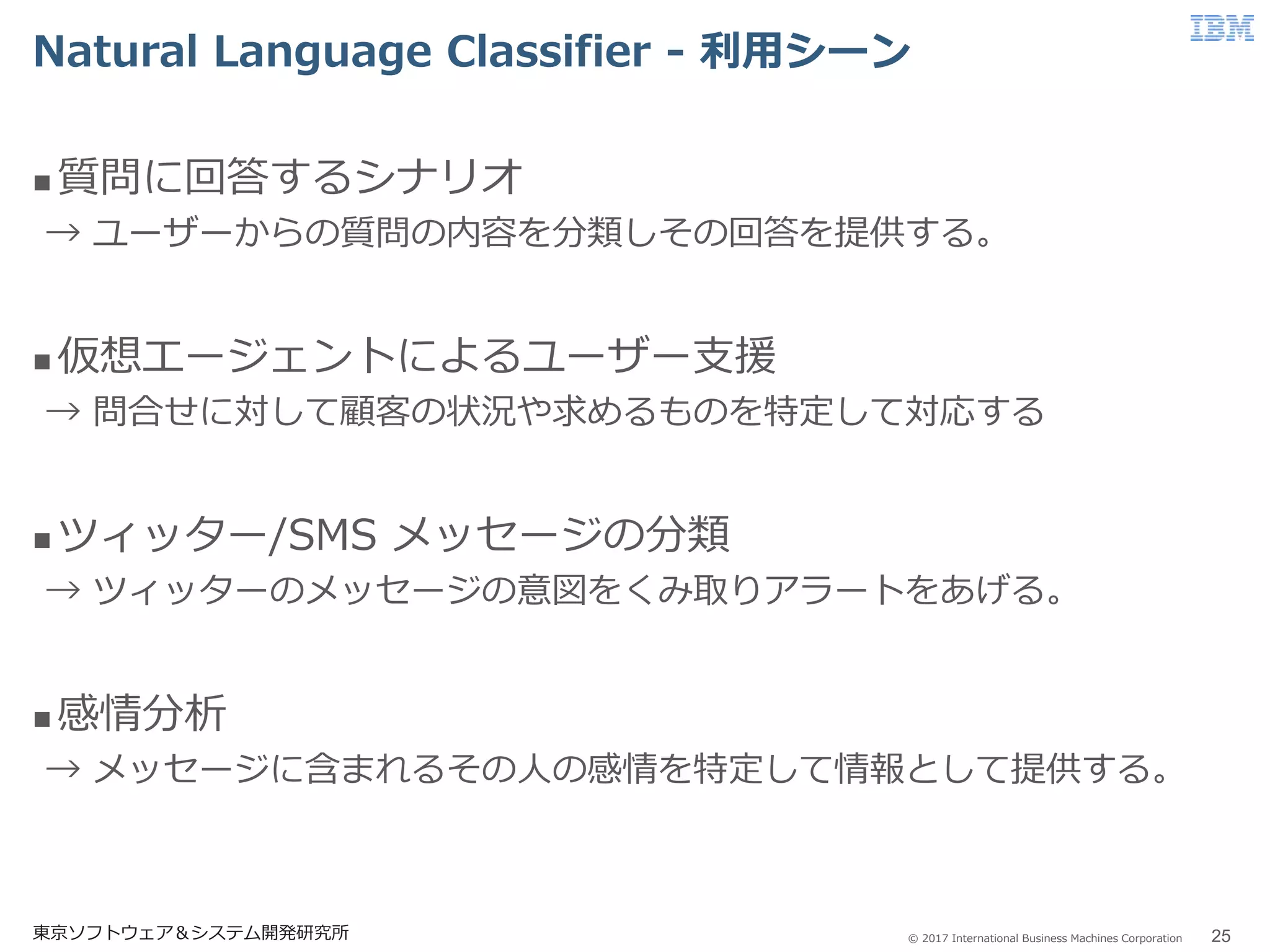© 2017 International Business Machines Corporation
Natural Language Classifier - 利用シーン
東京ソフトウェア＆システム開発研究所 25
 質問に回答するシナリオ
→ ユーザーからの質問の内容を分類しその回答を提供する。
 仮想エージェントによるユーザー支援
→ 問合せに対して顧客の状況や求めるものを特定して対応する
 ツィッター/SMS メッセージの分類
→ ツィッターのメッセージの意図をくみ取りアラートをあげる。
 感情分析
→ メッセージに含まれるその人の感情を特定して情報として提供する。
 