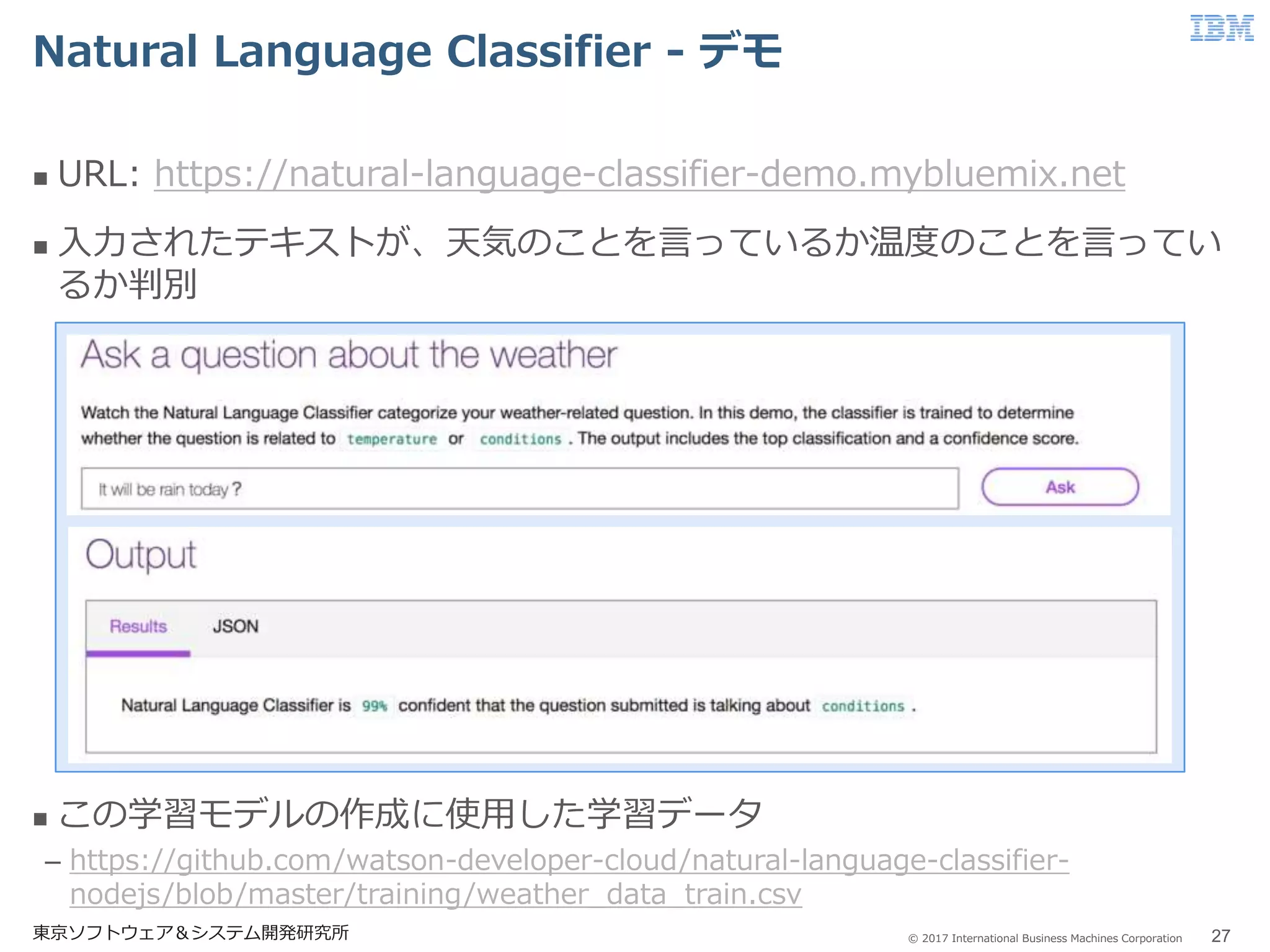 © 2017 International Business Machines Corporation
Natural Language Classifier - デモ
東京ソフトウェア＆システム開発研究所 27
 URL: https://natural-language-classifier-demo.mybluemix.net
 入力されたテキストが、天気のことを言っているか温度のことを言ってい
るか判別
 この学習モデルの作成に使用した学習データ
– https://github.com/watson-developer-cloud/natural-language-classifier-
nodejs/blob/master/training/weather_data_train.csv
 