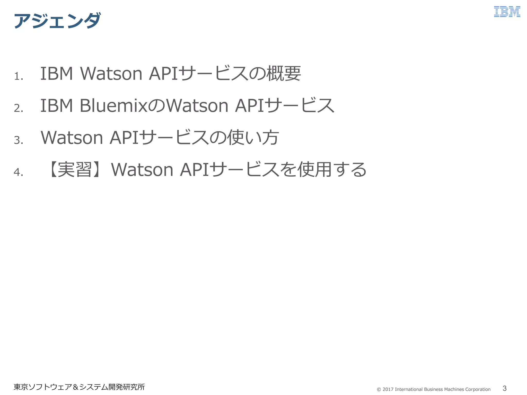 © 2017 International Business Machines Corporation
アジェンダ
東京ソフトウェア＆システム開発研究所 3
1. IBM Watson APIサービスの概要
2. IBM BluemixのWatson APIサービス
3. Watson APIサービスの使い方
4. 【実習】Watson APIサービスを使用する
 