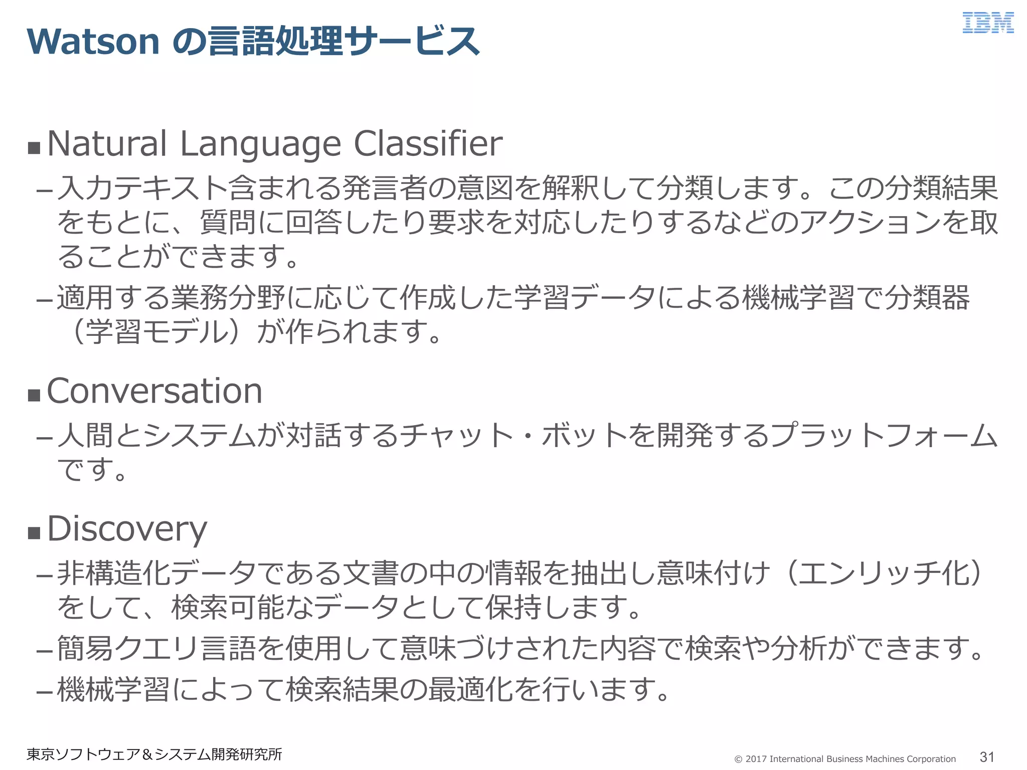 © 2017 International Business Machines Corporation
Watson の言語処理サービス
東京ソフトウェア＆システム開発研究所 31
 Natural Language Classifier
–入力テキスト含まれる発言者の意図を解釈して分類します。この分類結果
をもとに、質問に回答したり要求を対応したりするなどのアクションを取
ることができます。
–適用する業務分野に応じて作成した学習データによる機械学習で分類器
（学習モデル）が作られます。
 Conversation
–人間とシステムが対話するチャット・ボットを開発するプラットフォーム
です。
 Discovery
–非構造化データである文書の中の情報を抽出し意味付け（エンリッチ化）
をして、検索可能なデータとして保持します。
–簡易クエリ言語を使用して意味づけされた内容で検索や分析ができます。
–機械学習によって検索結果の最適化を行います。
 