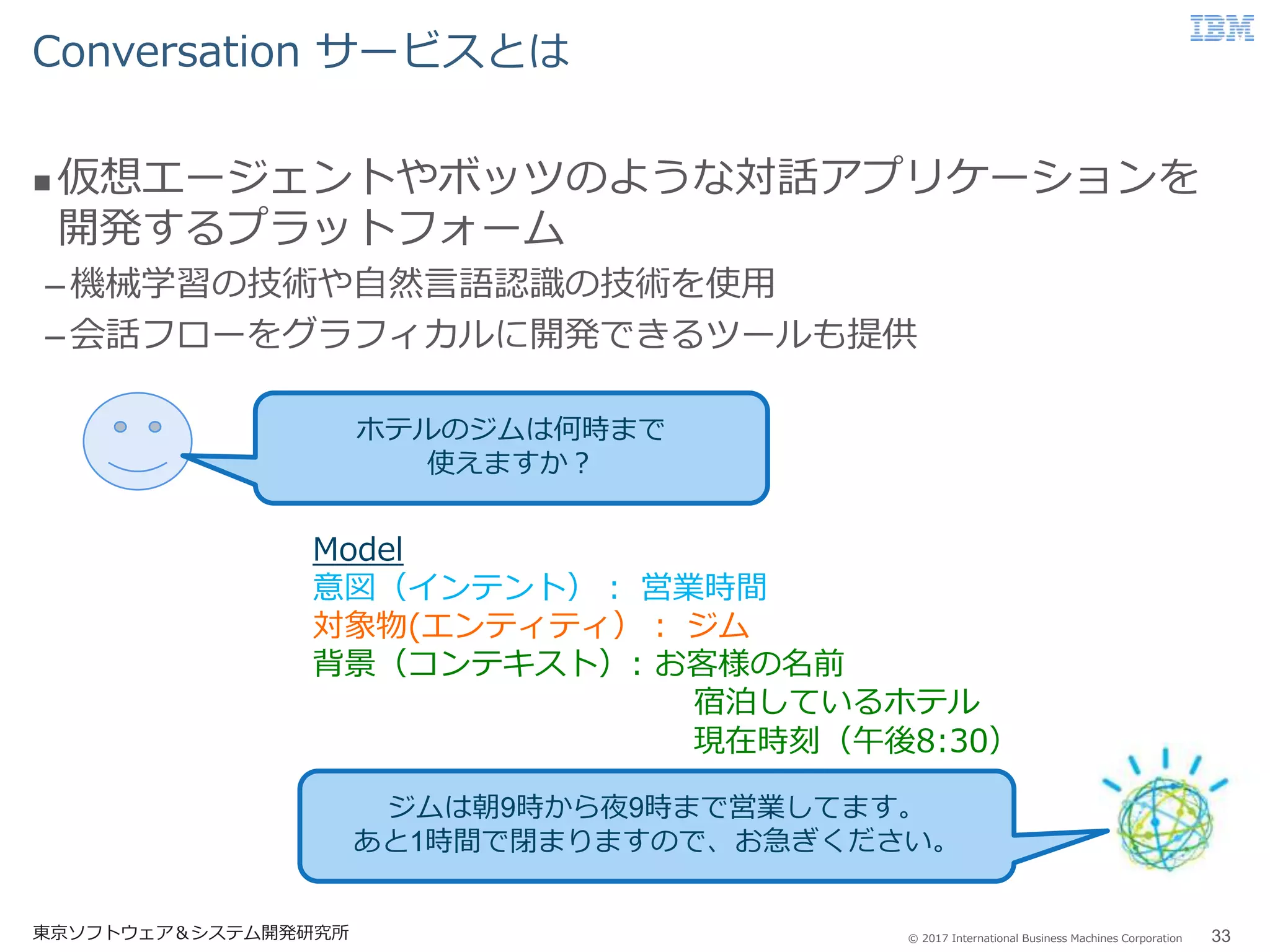 © 2017 International Business Machines Corporation
Conversation サービスとは
東京ソフトウェア＆システム開発研究所 33
 仮想エージェントやボッツのような対話アプリケーションを
開発するプラットフォーム
–機械学習の技術や自然言語認識の技術を使用
–会話フローをグラフィカルに開発できるツールも提供
ホテルのジムは何時まで
使えますか？
ジムは朝9時から夜9時まで営業してます。
あと1時間で閉まりますので、お急ぎください。
Model
意図（インテント）： 営業時間
対象物(エンティティ）： ジム
背景（コンテキスト）: お客様の名前
宿泊しているホテル
現在時刻（午後8:30）
 