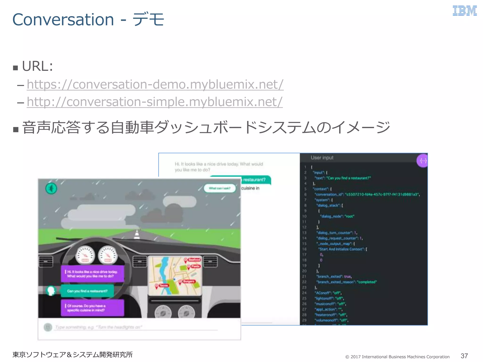 © 2017 International Business Machines Corporation
Conversation - デモ
東京ソフトウェア＆システム開発研究所 37
 URL:
– https://conversation-demo.mybluemix.net/
– http://conversation-simple.mybluemix.net/
 音声応答する自動車ダッシュボードシステムのイメージ
 