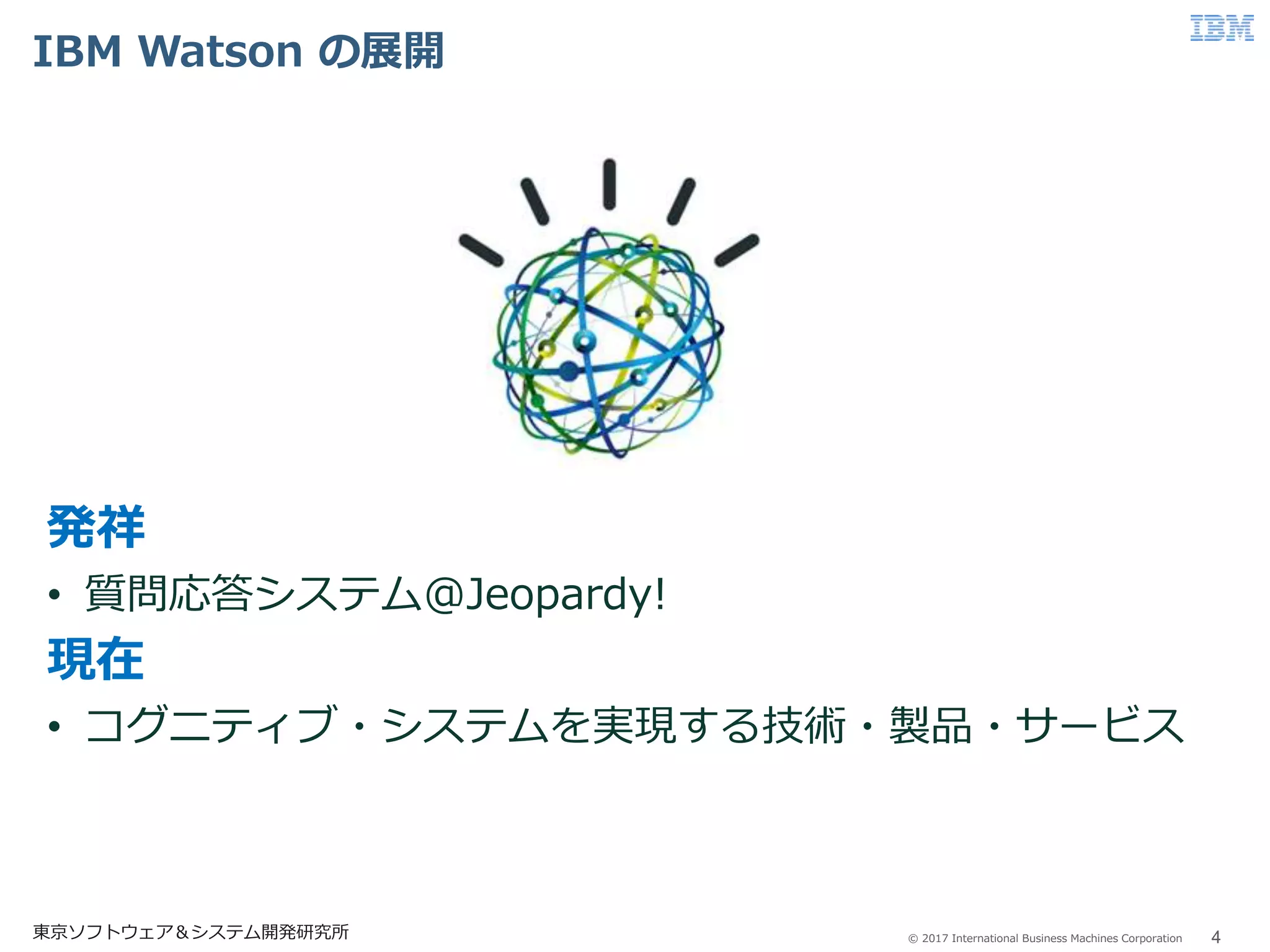 © 2017 International Business Machines Corporation
IBM Watson の展開
4東京ソフトウェア＆システム開発研究所
発祥
• 質問応答システム@Jeopardy!
現在
• コグニティブ・システムを実現する技術・製品・サービス
 