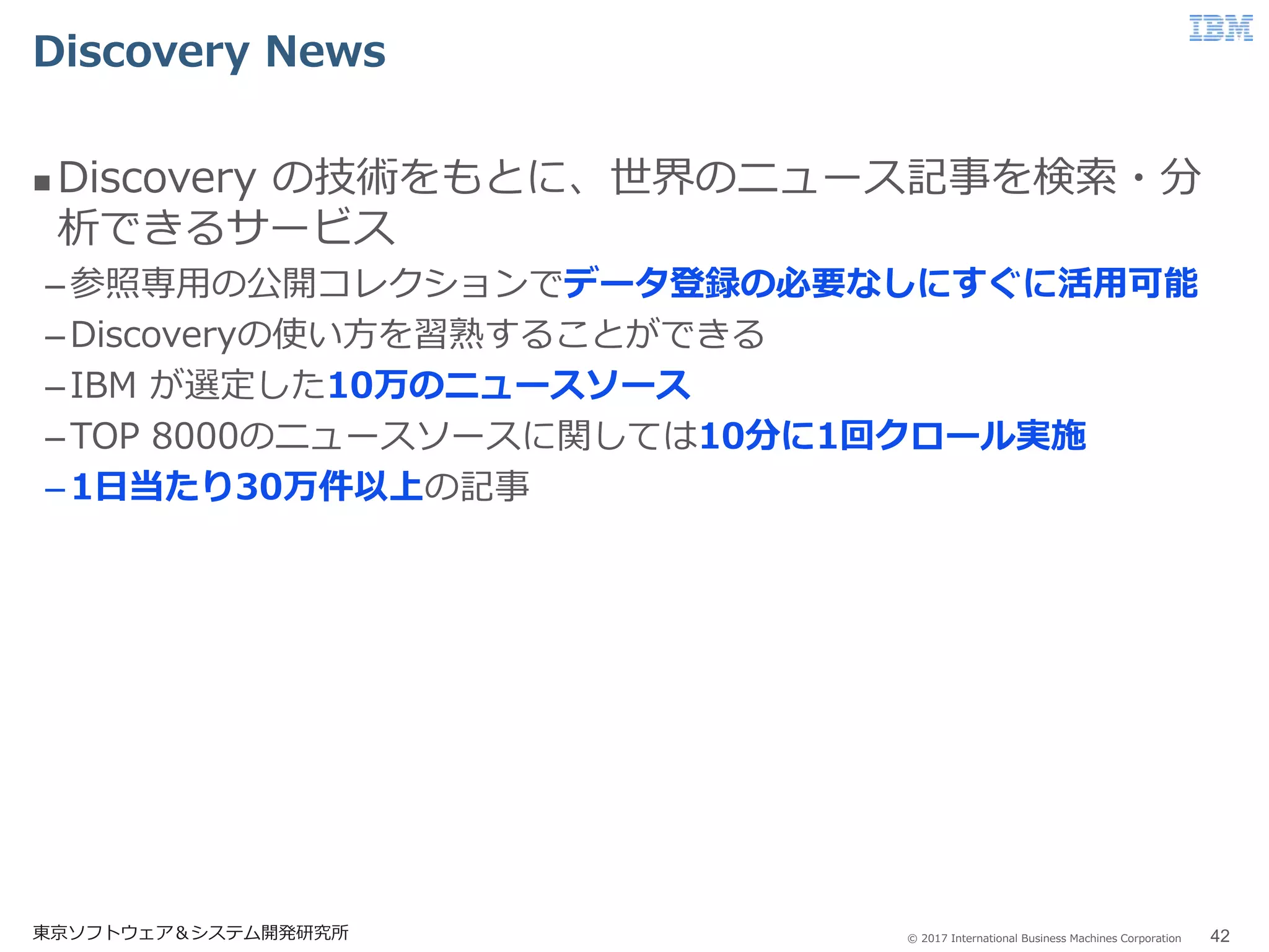 © 2017 International Business Machines Corporation
Discovery News
東京ソフトウェア＆システム開発研究所 42
 Discovery の技術をもとに、世界のニュース記事を検索・分
析できるサービス
–参照専用の公開コレクションでデータ登録の必要なしにすぐに活用可能
–Discoveryの使い方を習熟することができる
–IBM が選定した10万のニュースソース
–TOP 8000のニュースソースに関しては10分に1回クロール実施
–1日当たり30万件以上の記事
 