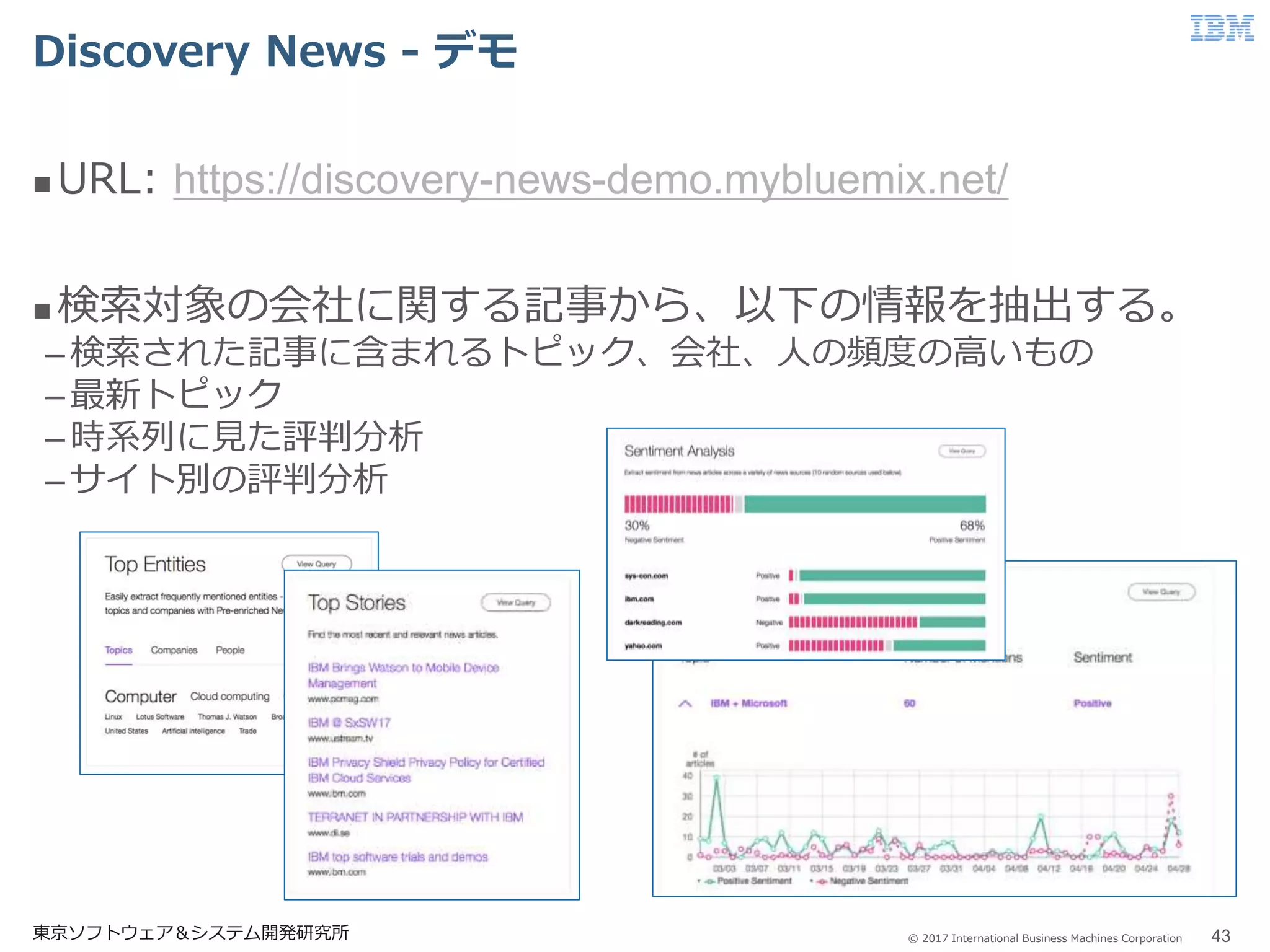 © 2017 International Business Machines Corporation
Discovery News - デモ
東京ソフトウェア＆システム開発研究所 43
 URL: https://discovery-news-demo.mybluemix.net/
 検索対象の会社に関する記事から、以下の情報を抽出する。
–検索された記事に含まれるトピック、会社、人の頻度の高いもの
–最新トピック
–時系列に見た評判分析
–サイト別の評判分析
 