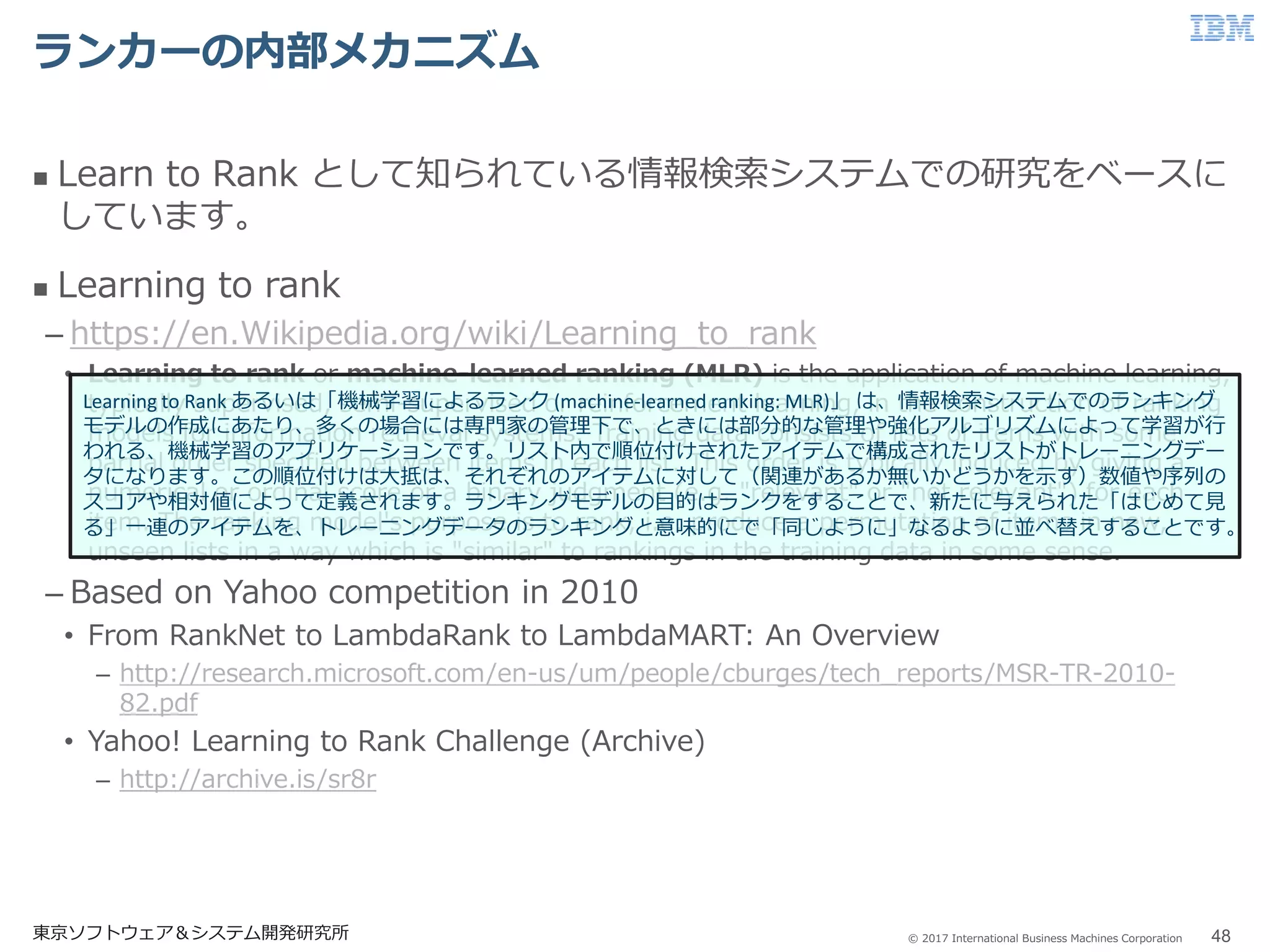 © 2017 International Business Machines Corporation
ランカーの内部メカニズム
東京ソフトウェア＆システム開発研究所 48
 Learn to Rank として知られている情報検索システムでの研究をベースに
しています。
 Learning to rank
– https://en.Wikipedia.org/wiki/Learning_to_rank
• Learning to rank or machine-learned ranking (MLR) is the application of machine learning,
typically supervised, semi-supervised or reinforcement learning, in the construction of ranking
models for information retrieval systems. Training data consists of lists of items with some
partial order specified between items in each list. This order is typically induced by giving a
numerical or ordinal score or a binary judgment (e.g. "relevant" or "not relevant") for each
item. The ranking model's purpose is to rank, i.e. produce a permutation of items in new,
unseen lists in a way which is "similar" to rankings in the training data in some sense.
– Based on Yahoo competition in 2010
• From RankNet to LambdaRank to LambdaMART: An Overview
– http://research.microsoft.com/en-us/um/people/cburges/tech_reports/MSR-TR-2010-
82.pdf
• Yahoo! Learning to Rank Challenge (Archive)
– http://archive.is/sr8r
Learning to Rank あるいは「機械学習によるランク (machine-learned ranking: MLR)」 は、情報検索システムでのランキング
モデルの作成にあたり、多くの場合には専門家の管理下で、ときには部分的な管理や強化アルゴリズムによって学習が行
われる、機械学習のアプリケーションです。リスト内で順位付けされたアイテムで構成されたリストがトレーニングデー
タになります。この順位付けは大抵は、それぞれのアイテムに対して（関連があるか無いかどうかを示す）数値や序列の
スコアや相対値によって定義されます。ランキングモデルの目的はランクをすることで、新たに与えられた「はじめて見
る」一連のアイテムを、トレーニングデータのランキングと意味的にで「同じように」なるように並べ替えすることです。
 