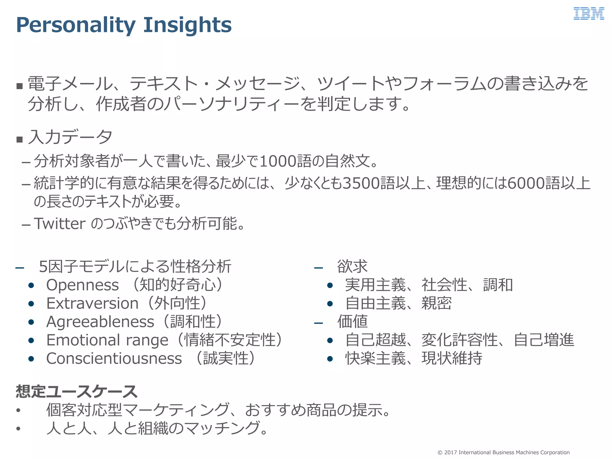 © 2017 International Business Machines Corporation
Personality Insights
 電子メール、テキスト・メッセージ、ツイートやフォーラムの書き込みを
分析し、作成者のパーソナリティーを判定します。
 入力データ
– 分析対象者が一人で書いた、最少で1000語の自然文。
– 統計学的に有意な結果を得るためには、 少なくとも3500語以上、理想的には6000語以上
の長さのテキストが必要。
– Twitter のつぶやきでも分析可能。
– 5因子モデルによる性格分析
• Openness （知的好奇心）
• Extraversion（外向性）
• Agreeableness（調和性）
• Emotional range（情緒不安定性）
• Conscientiousness （誠実性）
– 欲求
• 実用主義、社会性、調和
• 自由主義、親密
– 価値
• 自己超越、変化許容性、自己増進
• 快楽主義、現状維持
想定ユースケース
• 個客対応型マーケティング、おすすめ商品の提示。
• 人と人、人と組織のマッチング。
 