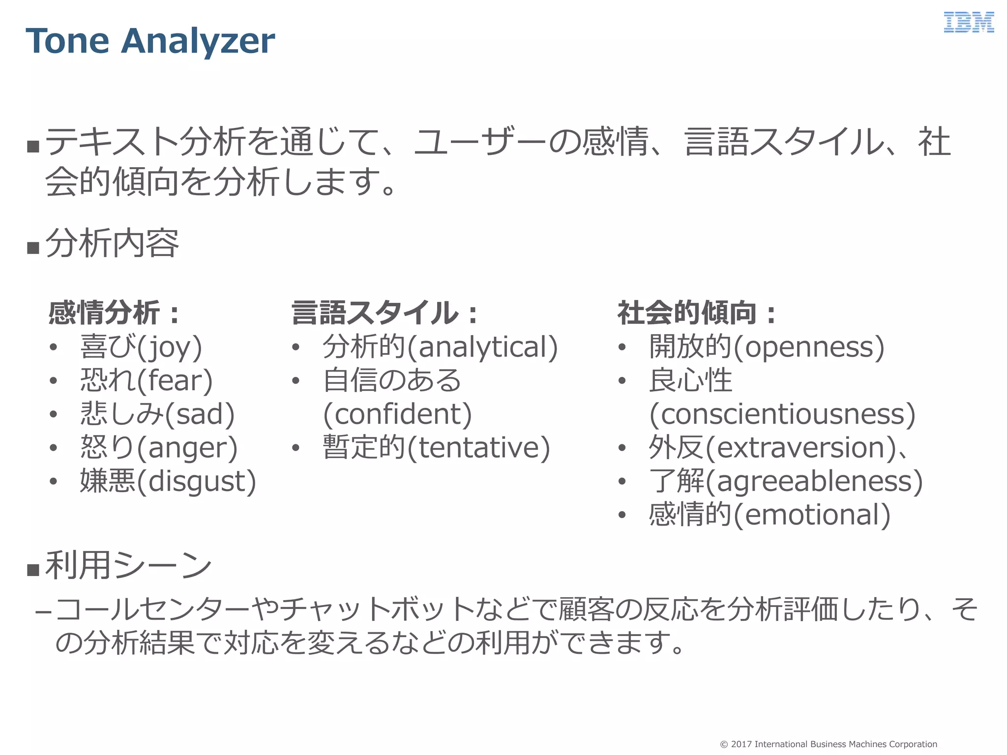 © 2017 International Business Machines Corporation
Tone Analyzer
 テキスト分析を通じて、ユーザーの感情、言語スタイル、社
会的傾向を分析します。
 分析内容
 利用シーン
–コールセンターやチャットボットなどで顧客の反応を分析評価したり、そ
の分析結果で対応を変えるなどの利用ができます。
社会的傾向：
• 開放的(openness)
• 良心性
(conscientiousness)
• 外反(extraversion)、
• 了解(agreeableness)
• 感情的(emotional)
感情分析：
• 喜び(joy)
• 恐れ(fear)
• 悲しみ(sad)
• 怒り(anger)
• 嫌悪(disgust)
言語スタイル：
• 分析的(analytical)
• 自信のある
(confident)
• 暫定的(tentative)
 
