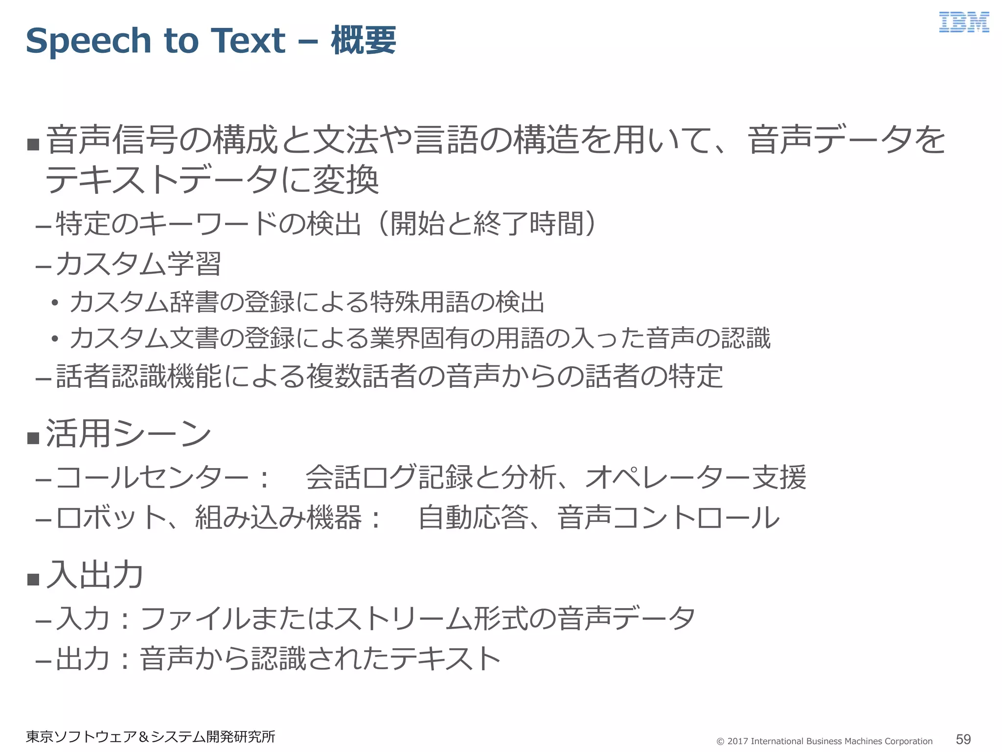 © 2017 International Business Machines Corporation
Speech to Text – 概要
東京ソフトウェア＆システム開発研究所 59
 音声信号の構成と文法や言語の構造を用いて、音声データを
テキストデータに変換
–特定のキーワードの検出（開始と終了時間）
–カスタム学習
• カスタム辞書の登録による特殊用語の検出
• カスタム文書の登録による業界固有の用語の入った音声の認識
–話者認識機能による複数話者の音声からの話者の特定
 活用シーン
–コールセンター： 会話ログ記録と分析、オペレーター支援
–ロボット、組み込み機器： 自動応答、音声コントロール
 入出力
–入力：ファイルまたはストリーム形式の音声データ
–出力：音声から認識されたテキスト
 