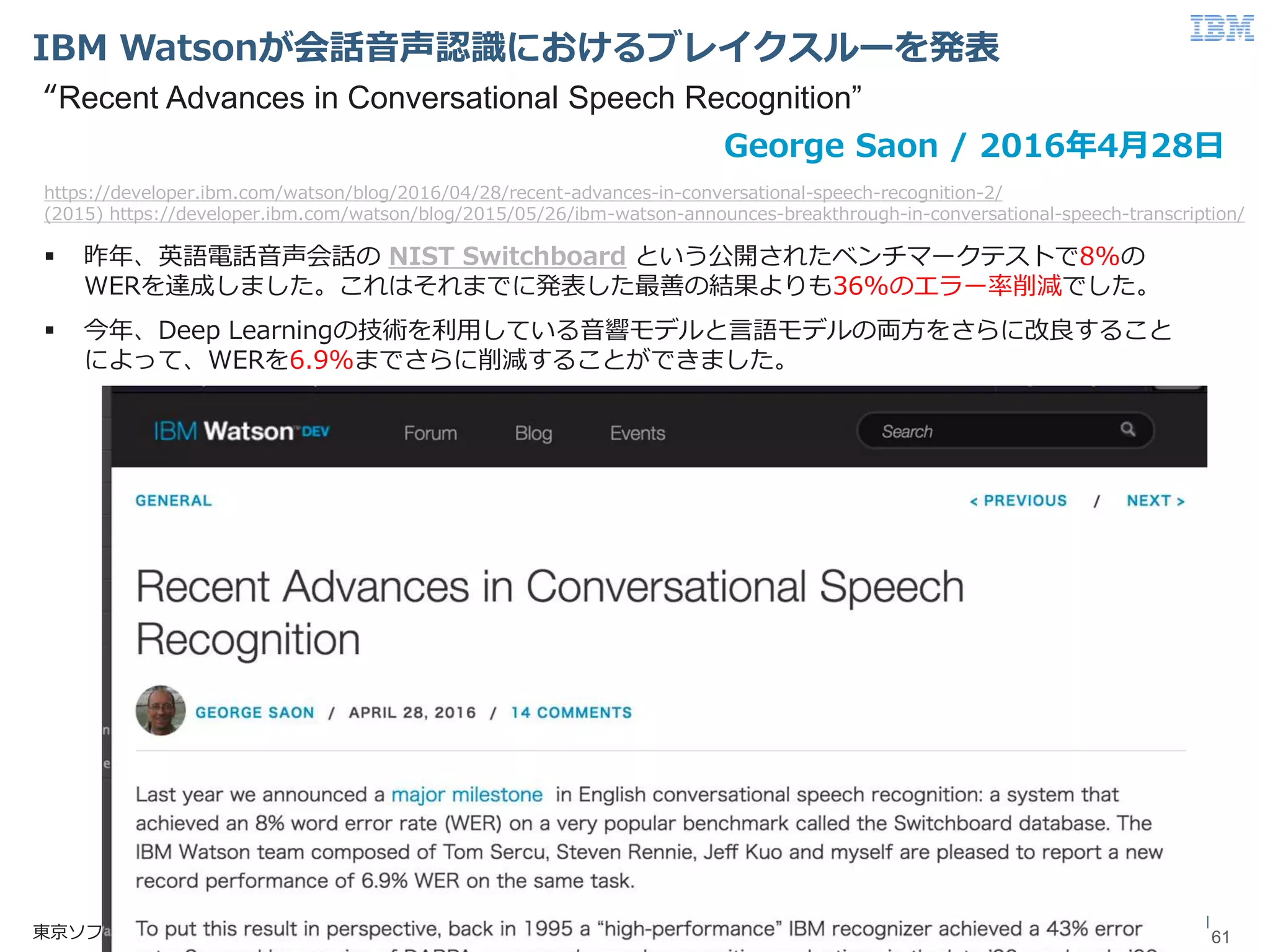 © 2017 International Business Machines Corporation
IBM Watsonが会話音声認識におけるブレイクスルーを発表
61東京ソフトウェア＆システム開発研究所
61
 昨年、英語電話音声会話の NIST Switchboard という公開されたベンチマークテストで8%の
WERを達成しました。これはそれまでに発表した最善の結果よりも36%のエラー率削減でした。
 今年、Deep Learningの技術を利用している音響モデルと言語モデルの両方をさらに改良すること
によって、WERを6.9%までさらに削減することができました。
George Saon / 2016年4月28日
https://developer.ibm.com/watson/blog/2016/04/28/recent-advances-in-conversational-speech-recognition-2/
(2015) https://developer.ibm.com/watson/blog/2015/05/26/ibm-watson-announces-breakthrough-in-conversational-speech-transcription/
“Recent Advances in Conversational Speech Recognition”
 