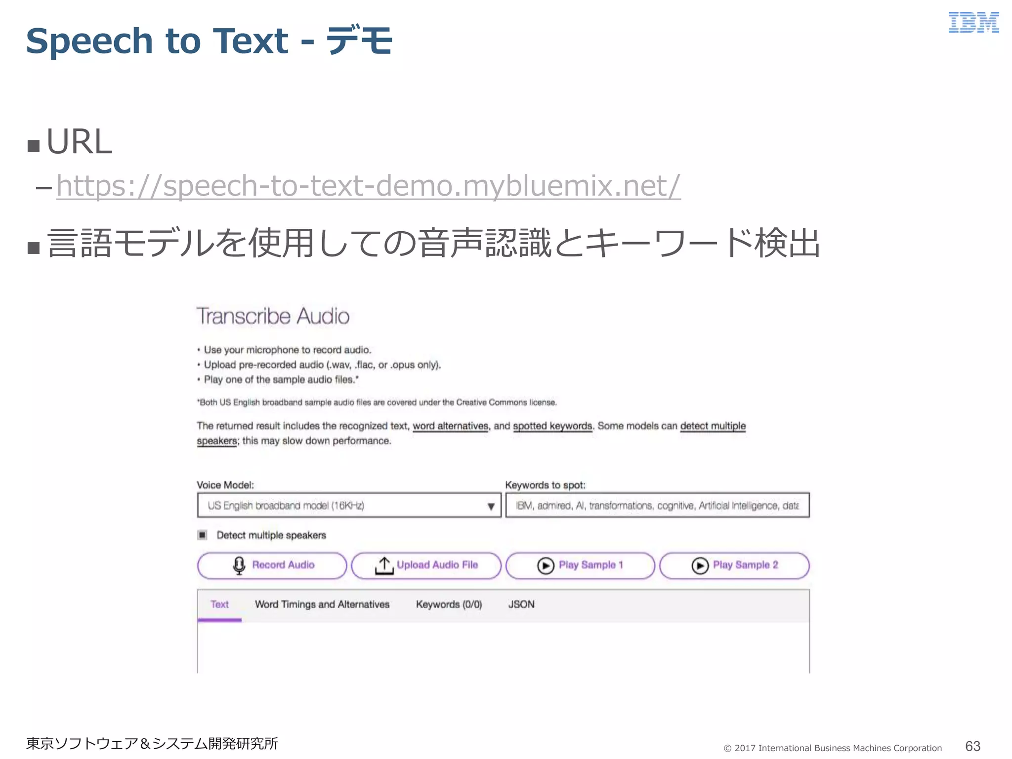 © 2017 International Business Machines Corporation
Speech to Text - デモ
東京ソフトウェア＆システム開発研究所 63
 URL
–https://speech-to-text-demo.mybluemix.net/
 言語モデルを使用しての音声認識とキーワード検出
 