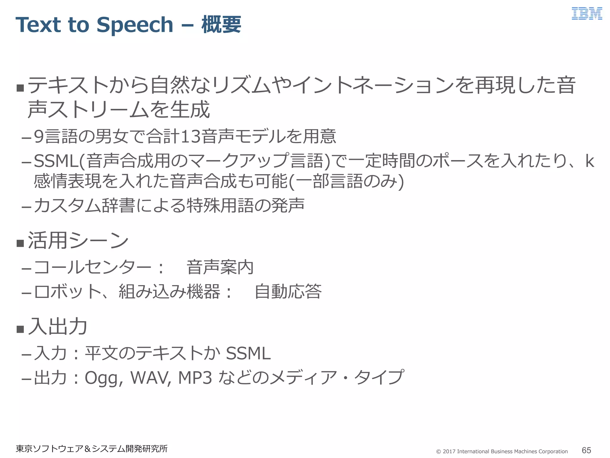 © 2017 International Business Machines Corporation
Text to Speech – 概要
東京ソフトウェア＆システム開発研究所 65
 テキストから自然なリズムやイントネーションを再現した音
声ストリームを生成
–9言語の男女で合計13音声モデルを用意
–SSML(音声合成用のマークアップ言語)で一定時間のポースを入れたり、k
感情表現を入れた音声合成も可能(一部言語のみ)
–カスタム辞書による特殊用語の発声
 活用シーン
–コールセンター： 音声案内
–ロボット、組み込み機器： 自動応答
 入出力
–入力：平文のテキストか SSML
–出力：Ogg, WAV, MP3 などのメディア・タイプ
 