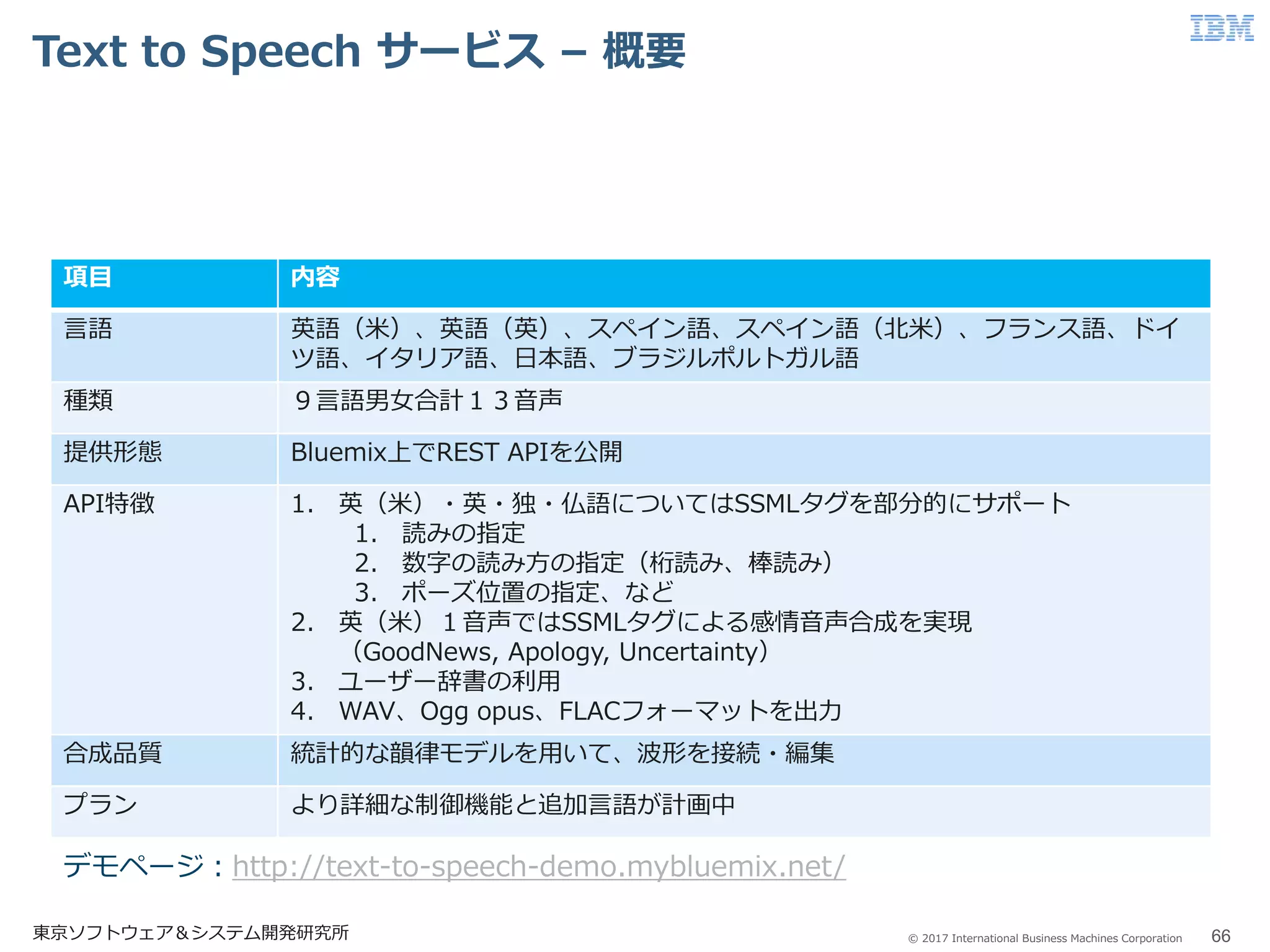 © 2017 International Business Machines Corporation
Text to Speech サービス – 概要
東京ソフトウェア＆システム開発研究所 66
項目 内容
言語 英語（米）、英語（英）、スペイン語、スペイン語（北米）、フランス語、ドイ
ツ語、イタリア語、日本語、ブラジルポルトガル語
種類 ９言語男女合計１３音声
提供形態 Bluemix上でREST APIを公開
API特徴 1. 英（米）・英・独・仏語についてはSSMLタグを部分的にサポート
1. 読みの指定
2. 数字の読み方の指定（桁読み、棒読み）
3. ポーズ位置の指定、など
2. 英（米）１音声ではSSMLタグによる感情音声合成を実現
（GoodNews, Apology, Uncertainty）
3. ユーザー辞書の利用
4. WAV、Ogg opus、FLACフォーマットを出力
合成品質 統計的な韻律モデルを用いて、波形を接続・編集
プラン より詳細な制御機能と追加言語が計画中
デモページ：http://text-to-speech-demo.mybluemix.net/
 