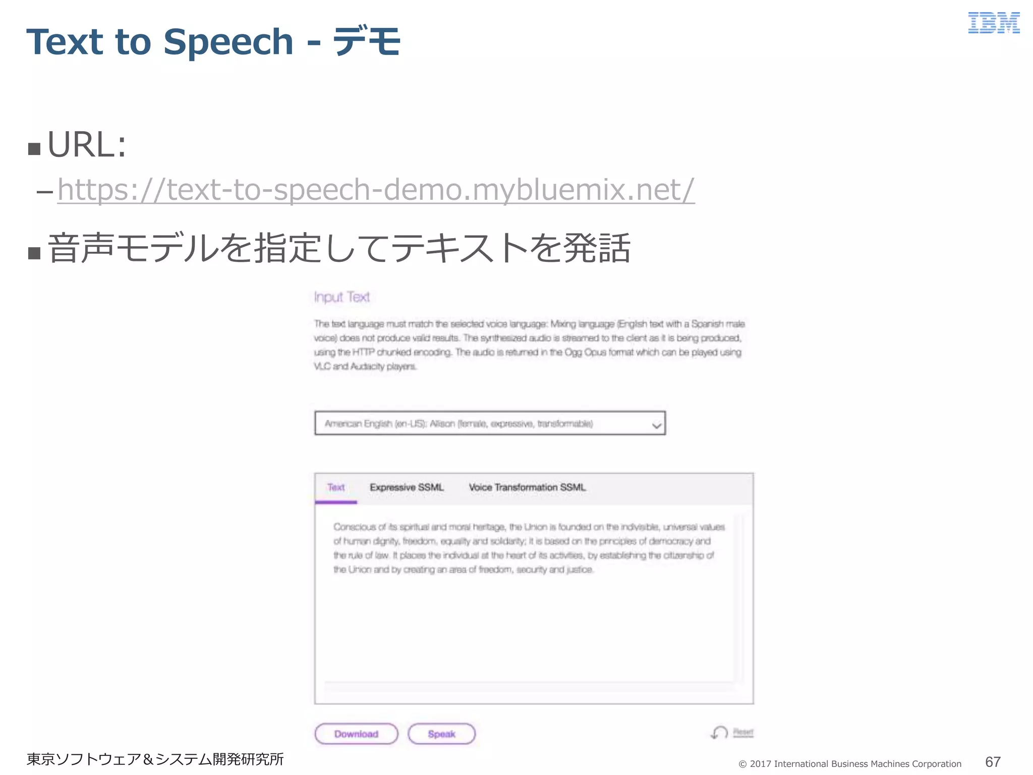 © 2017 International Business Machines Corporation
Text to Speech - デモ
東京ソフトウェア＆システム開発研究所 67
 URL:
–https://text-to-speech-demo.mybluemix.net/
 音声モデルを指定してテキストを発話
 