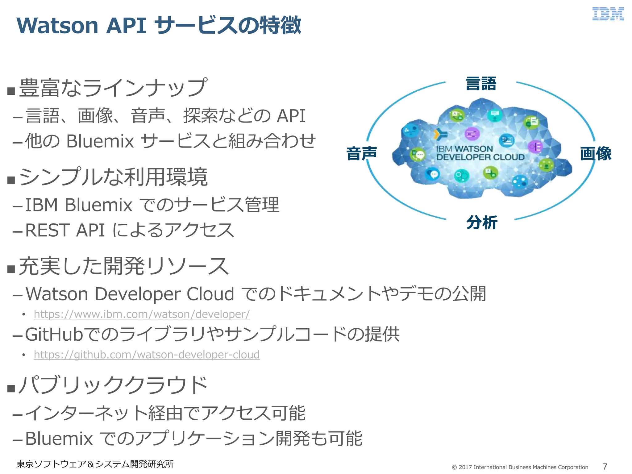 © 2017 International Business Machines Corporation
Watson API サービスの特徴
7東京ソフトウェア＆システム開発研究所
 豊富なラインナップ
–言語、画像、音声、探索などの API
–他の Bluemix サービスと組み合わせ
 シンプルな利用環境
–IBM Bluemix でのサービス管理
–REST API によるアクセス
 充実した開発リソース
–Watson Developer Cloud でのドキュメントやデモの公開
• https://www.ibm.com/watson/developer/
–GitHubでのライブラリやサンプルコードの提供
• https://github.com/watson-developer-cloud
 パブリッククラウド
–インターネット経由でアクセス可能
–Bluemix でのアプリケーション開発も可能
言語
画像音声
分析
 