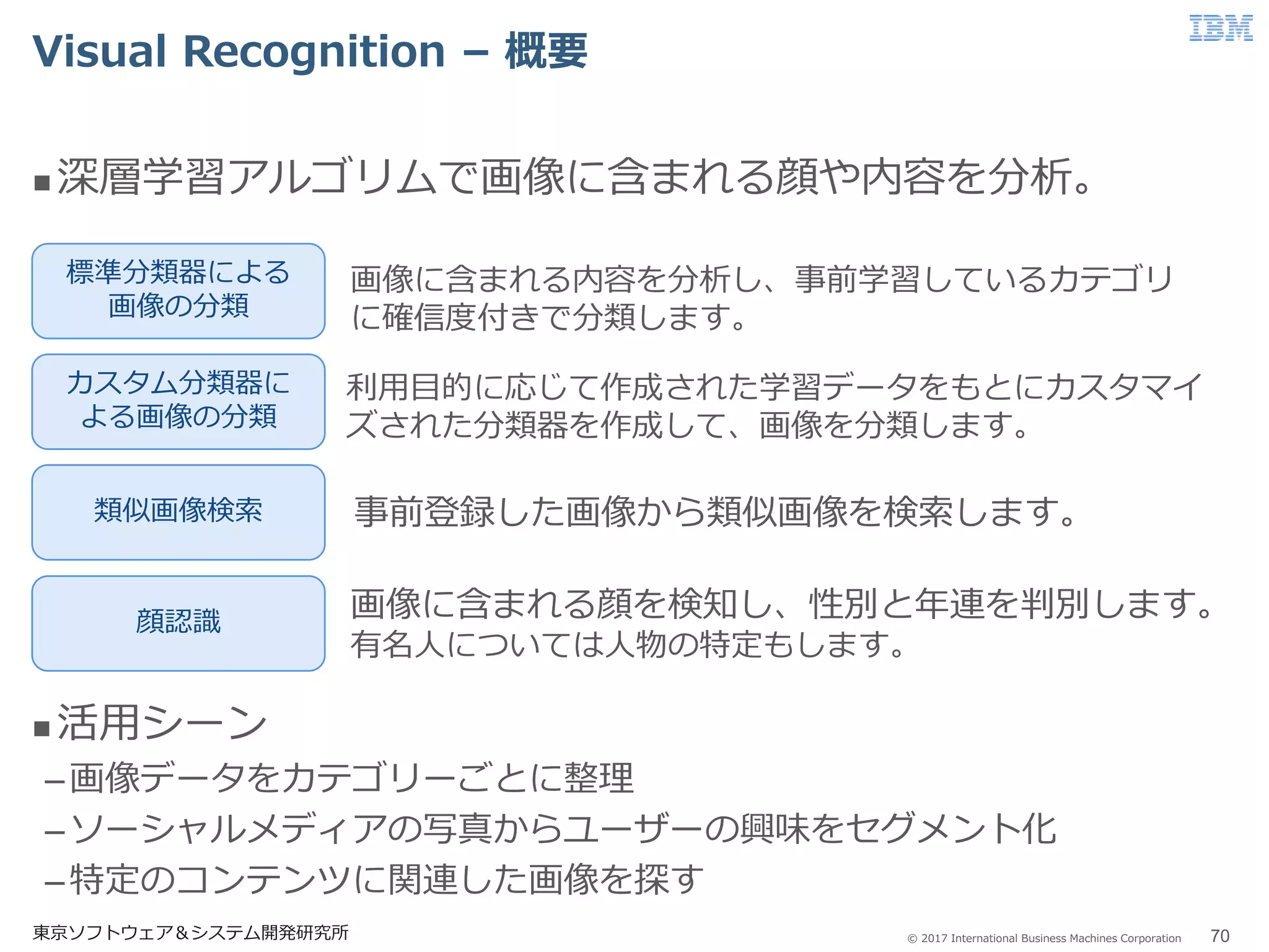 © 2017 International Business Machines Corporation
Visual Recognition – 概要
東京ソフトウェア＆システム開発研究所 70
 深層学習アルゴリムで画像に含まれる顔や内容を分析。
 活用シーン
–画像データをカテゴリーごとに整理
–ソーシャルメディアの写真からユーザーの興味をセグメント化
–特定のコンテンツに関連した画像を探す
標準分類器による
画像の分類
カスタム分類器に
よる画像の分類
類似画像検索
顔認識
画像に含まれる顔を検知し、性別と年連を判別します。
有名人については人物の特定もします。
事前登録した画像から類似画像を検索します。
画像に含まれる内容を分析し、事前学習しているカテゴリ
に確信度付きで分類します。
利用目的に応じて作成された学習データをもとにカスタマイ
ズされた分類器を作成して、画像を分類します。
 