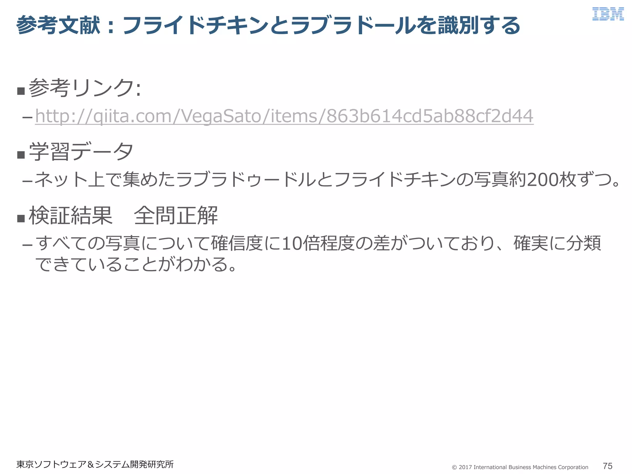 © 2017 International Business Machines Corporation
参考文献：フライドチキンとラブラドールを識別する
東京ソフトウェア＆システム開発研究所 75
 参考リンク:
–http://qiita.com/VegaSato/items/863b614cd5ab88cf2d44
 学習データ
–ネット上で集めたラブラドゥードルとフライドチキンの写真約200枚ずつ。
 検証結果 全問正解
–すべての写真について確信度に10倍程度の差がついており、確実に分類
できていることがわかる。
 