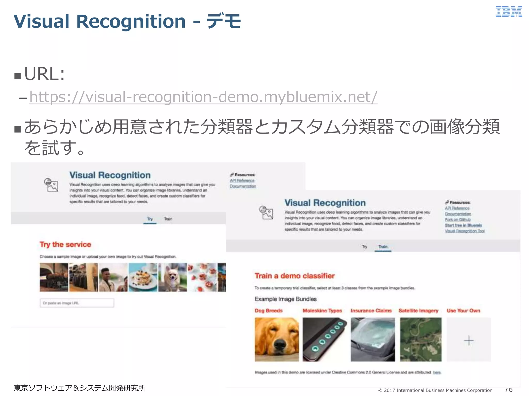 © 2017 International Business Machines Corporation
Visual Recognition - デモ
東京ソフトウェア＆システム開発研究所 76
 URL:
–https://visual-recognition-demo.mybluemix.net/
 あらかじめ用意された分類器とカスタム分類器での画像分類
を試す。
 