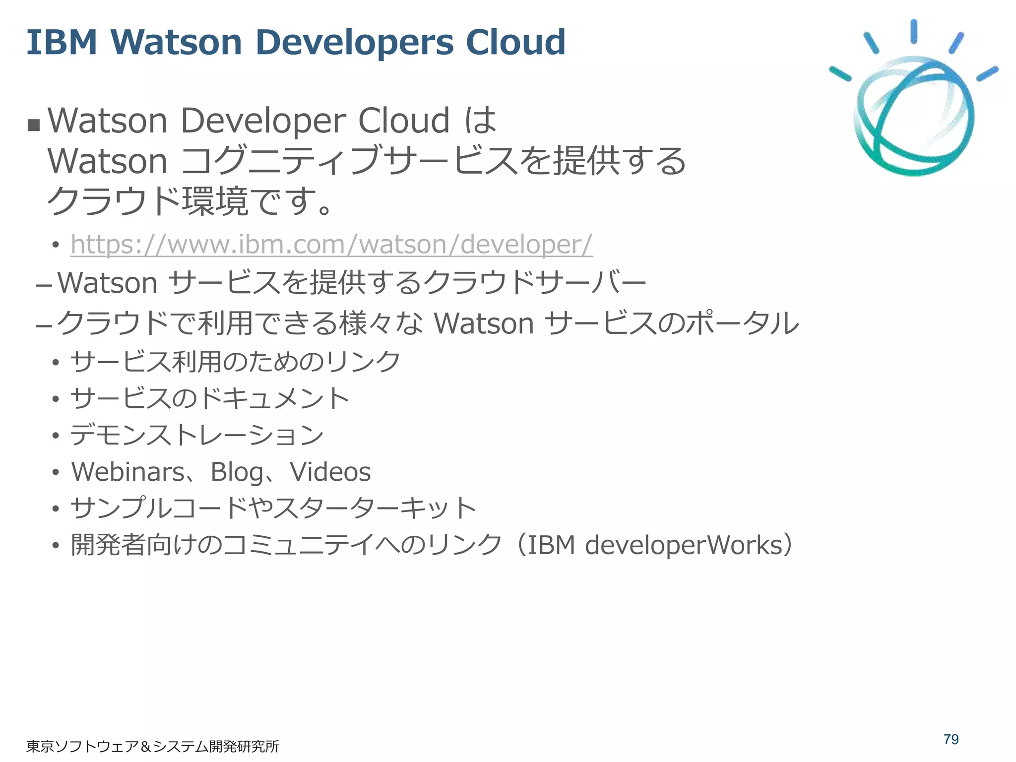  Watson Developer Cloud は
Watson コグニティブサービスを提供する
クラウド環境です。
• https://www.ibm.com/watson/developer/
–Watson サービスを提供するクラウドサーバー
–クラウドで利用できる様々な Watson サービスのポータル
• サービス利用のためのリンク
• サービスのドキュメント
• デモンストレーション
• Webinars、Blog、Videos
• サンプルコードやスターターキット
• 開発者向けのコミュニテイへのリンク（IBM developerWorks）
IBM Watson Developers Cloud
79
東京ソフトウェア＆システム開発研究所
 