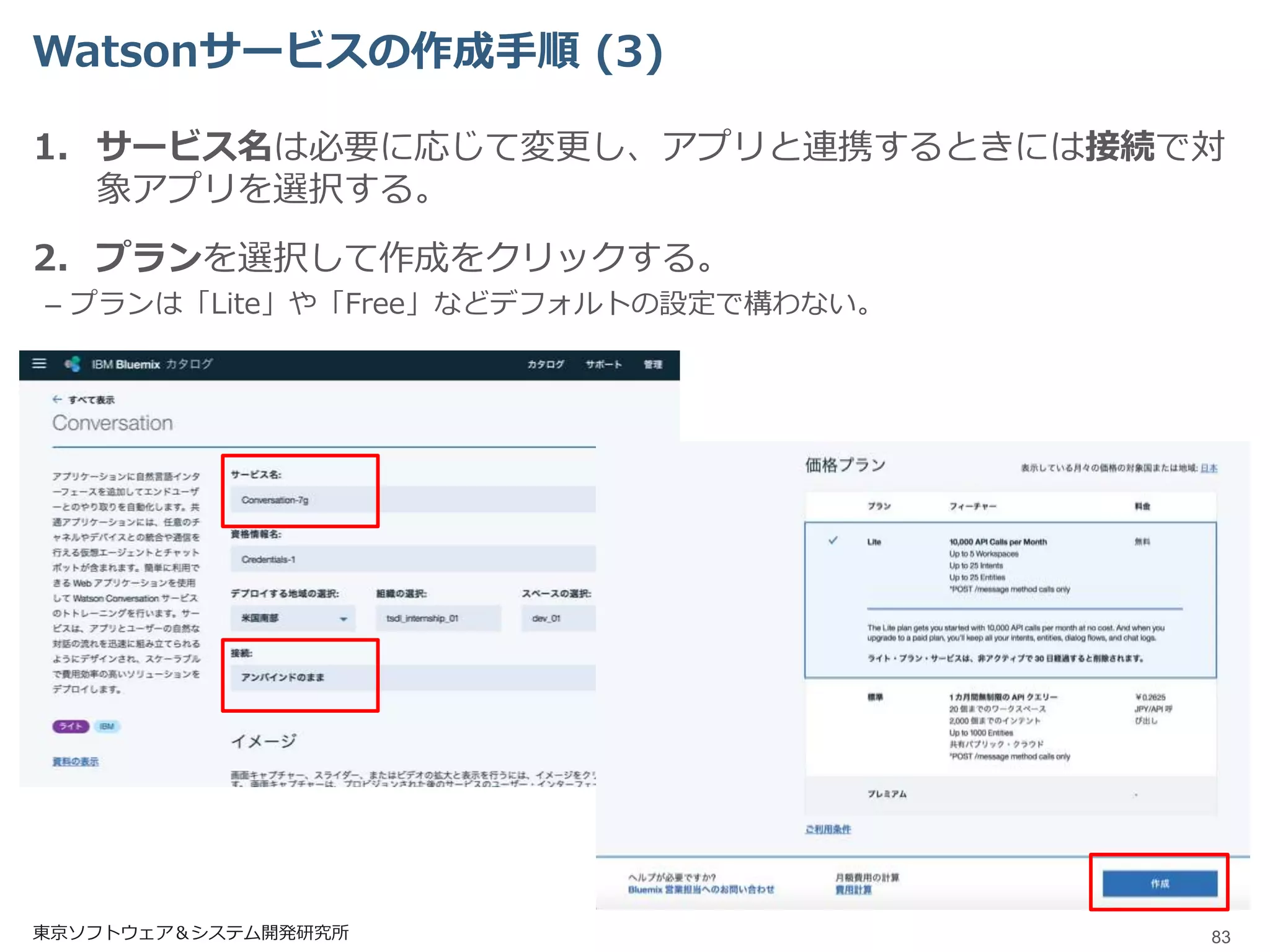 Watsonサービスの作成手順 (3)
1. サービス名は必要に応じて変更し、アプリと連携するときには接続で対
象アプリを選択する。
2. プランを選択して作成をクリックする。
– プランは「Lite」や「Free」などデフォルトの設定で構わない。
東京ソフトウェア＆システム開発研究所 83
 