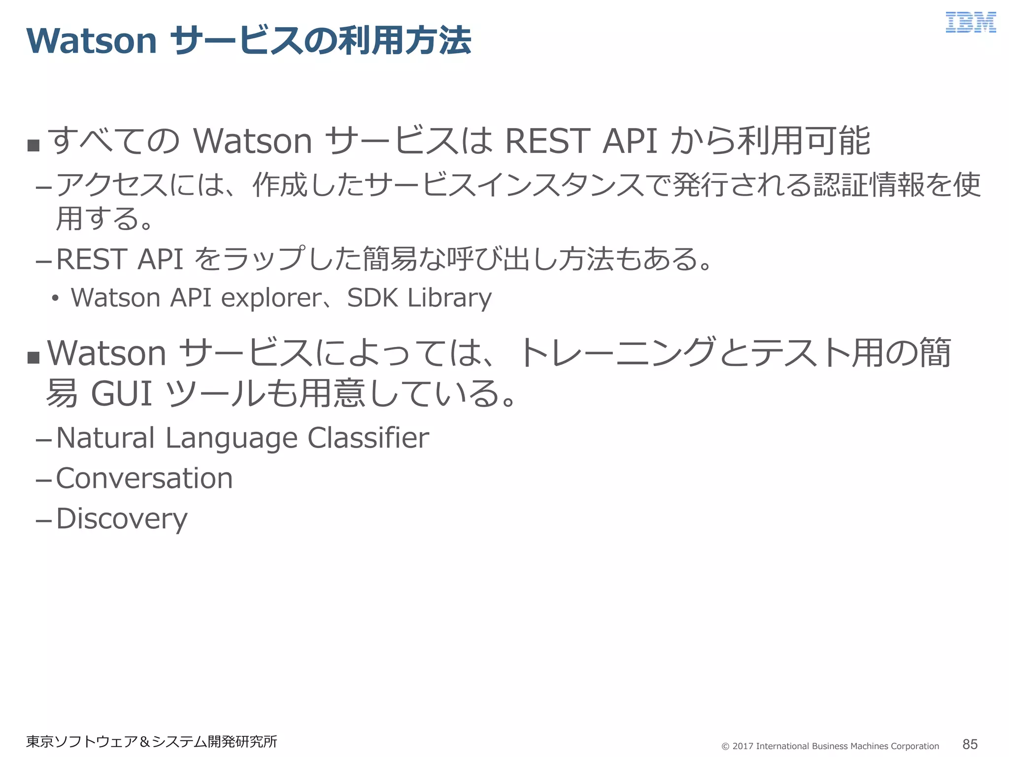 © 2017 International Business Machines Corporation
Watson サービスの利用方法
 すべての Watson サービスは REST API から利用可能
–アクセスには、作成したサービスインスタンスで発行される認証情報を使
用する。
–REST API をラップした簡易な呼び出し方法もある。
• Watson API explorer、SDK Library
 Watson サービスによっては、トレーニングとテスト用の簡
易 GUI ツールも用意している。
–Natural Language Classifier
–Conversation
–Discovery
東京ソフトウェア＆システム開発研究所 85
 