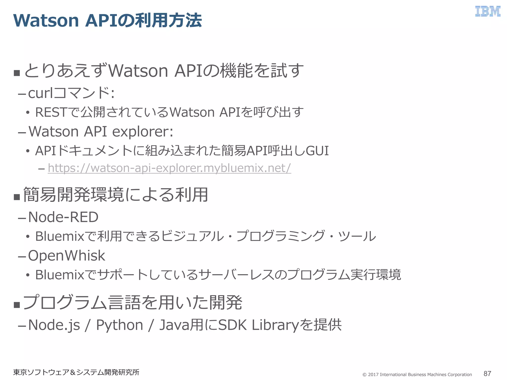 © 2017 International Business Machines Corporation
Watson APIの利用方法
 とりあえずWatson APIの機能を試す
–curlコマンド:
• RESTで公開されているWatson APIを呼び出す
–Watson API explorer:
• APIドキュメントに組み込まれた簡易API呼出しGUI
– https://watson-api-explorer.mybluemix.net/
 簡易開発環境による利用
–Node-RED
• Bluemixで利用できるビジュアル・プログラミング・ツール
–OpenWhisk
• Bluemixでサポートしているサーバーレスのプログラム実行環境
 プログラム言語を用いた開発
–Node.js / Python / Java用にSDK Libraryを提供
東京ソフトウェア＆システム開発研究所 87
 
