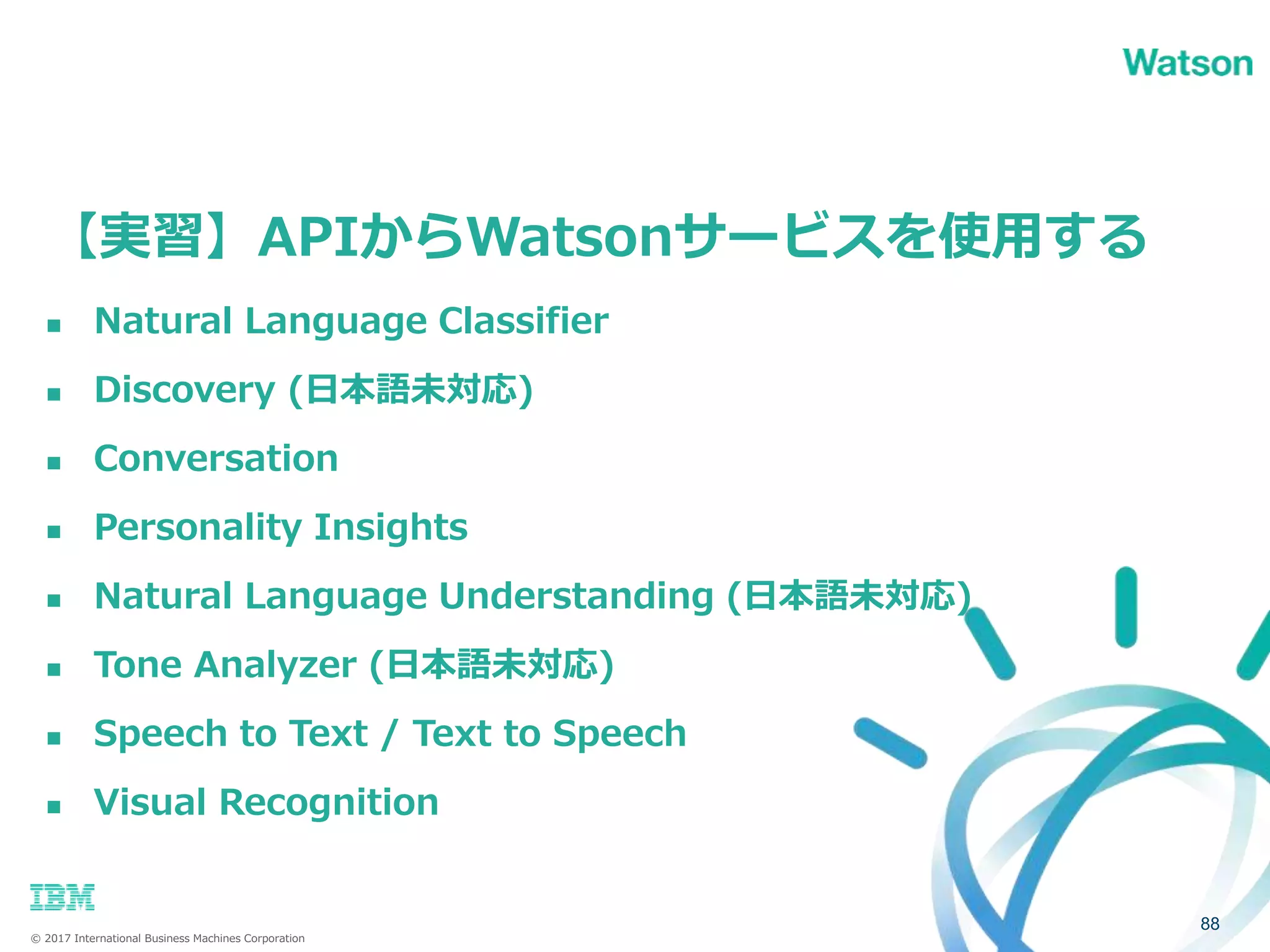 © 2017 International Business Machines Corporation
【実習】APIからWatsonサービスを使用する
88
 Natural Language Classifier
 Discovery (日本語未対応)
 Conversation
 Personality Insights
 Natural Language Understanding (日本語未対応)
 Tone Analyzer (日本語未対応)
 Speech to Text / Text to Speech
 Visual Recognition
 