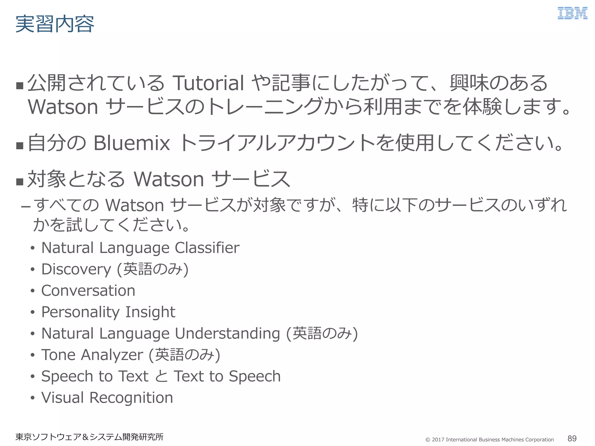 © 2017 International Business Machines Corporation
実習内容
 公開されている Tutorial や記事にしたがって、興味のある
Watson サービスのトレーニングから利用までを体験します。
 自分の Bluemix トライアルアカウントを使用してください。
 対象となる Watson サービス
–すべての Watson サービスが対象ですが、特に以下のサービスのいずれ
かを試してください。
• Natural Language Classifier
• Discovery (英語のみ)
• Conversation
• Personality Insight
• Natural Language Understanding (英語のみ)
• Tone Analyzer (英語のみ)
• Speech to Text と Text to Speech
• Visual Recognition
東京ソフトウェア＆システム開発研究所 89
 