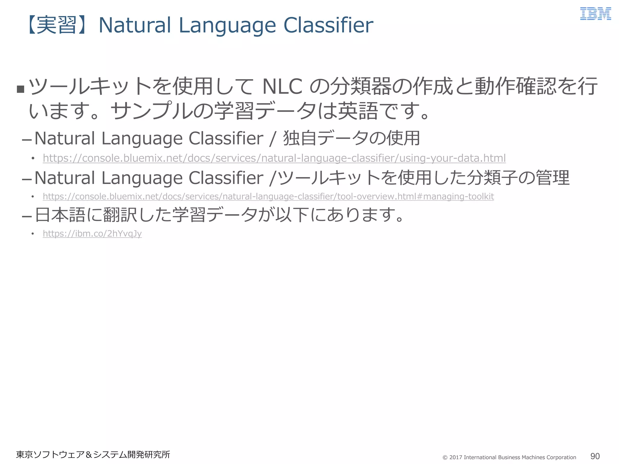 © 2017 International Business Machines Corporation
【実習】Natural Language Classifier
東京ソフトウェア＆システム開発研究所 90
 ツールキットを使用して NLC の分類器の作成と動作確認を行
います。サンプルの学習データは英語です。
–Natural Language Classifier / 独自データの使用
• https://console.bluemix.net/docs/services/natural-language-classifier/using-your-data.html
–Natural Language Classifier /ツールキットを使用した分類子の管理
• https://console.bluemix.net/docs/services/natural-language-classifier/tool-overview.html#managing-toolkit
–日本語に翻訳した学習データが以下にあります。
• https://ibm.co/2hYvqJy
 