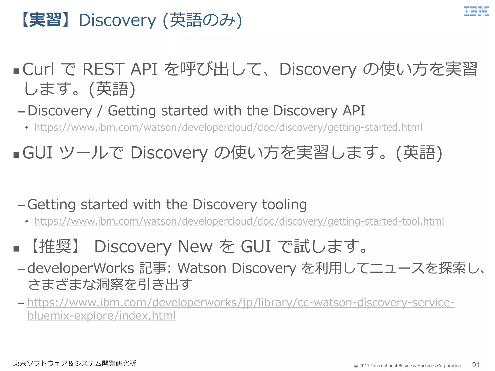 © 2017 International Business Machines Corporation
【実習】Discovery (英語のみ)
東京ソフトウェア＆システム開発研究所 91
 Curl で REST API を呼び出して、Discovery の使い方を実習
します。(英語)
–Discovery / Getting started with the Discovery API
• https://www.ibm.com/watson/developercloud/doc/discovery/getting-started.html
 GUI ツールで Discovery の使い方を実習します。(英語)
–Getting started with the Discovery tooling
• https://www.ibm.com/watson/developercloud/doc/discovery/getting-started-tool.html
 【推奨】 Discovery New を GUI で試します。
–developerWorks 記事: Watson Discovery を利用してニュースを探索し、
さまざまな洞察を引き出す
– https://www.ibm.com/developerworks/jp/library/cc-watson-discovery-service-
bluemix-explore/index.html
 