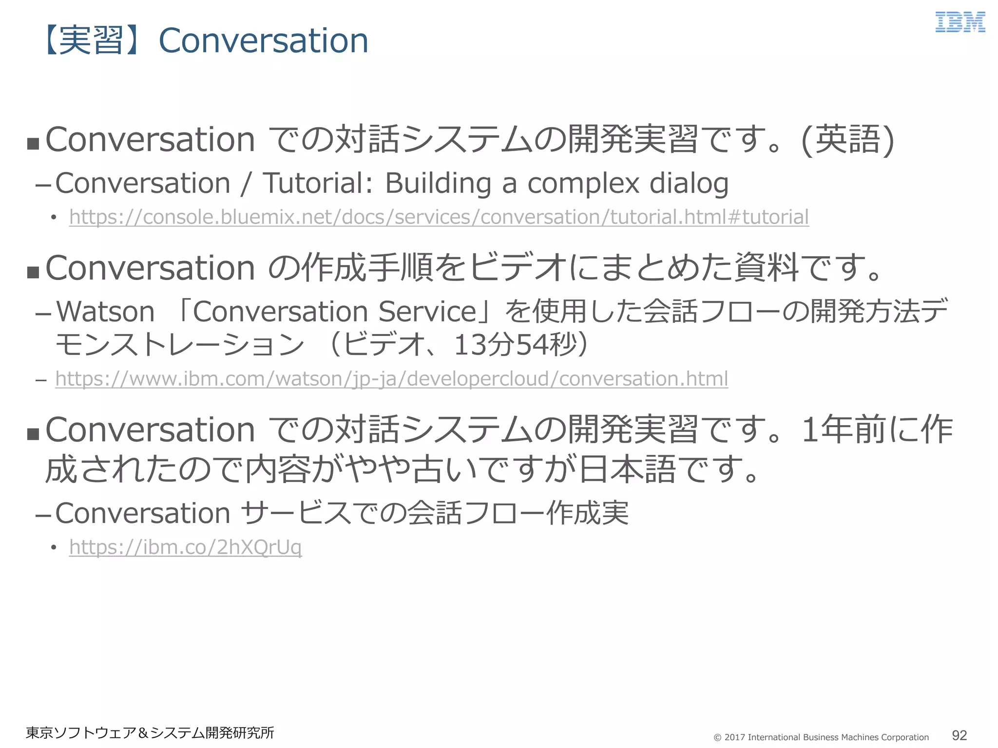 © 2017 International Business Machines Corporation
【実習】Conversation
東京ソフトウェア＆システム開発研究所 92
 Conversation での対話システムの開発実習です。(英語)
–Conversation / Tutorial: Building a complex dialog
• https://console.bluemix.net/docs/services/conversation/tutorial.html#tutorial
 Conversation の作成手順をビデオにまとめた資料です。
–Watson 「Conversation Service」を使用した会話フローの開発方法デ
モンストレーション （ビデオ、13分54秒）
– https://www.ibm.com/watson/jp-ja/developercloud/conversation.html
 Conversation での対話システムの開発実習です。1年前に作
成されたので内容がやや古いですが日本語です。
–Conversation サービスでの会話フロー作成実
• https://ibm.co/2hXQrUq
 