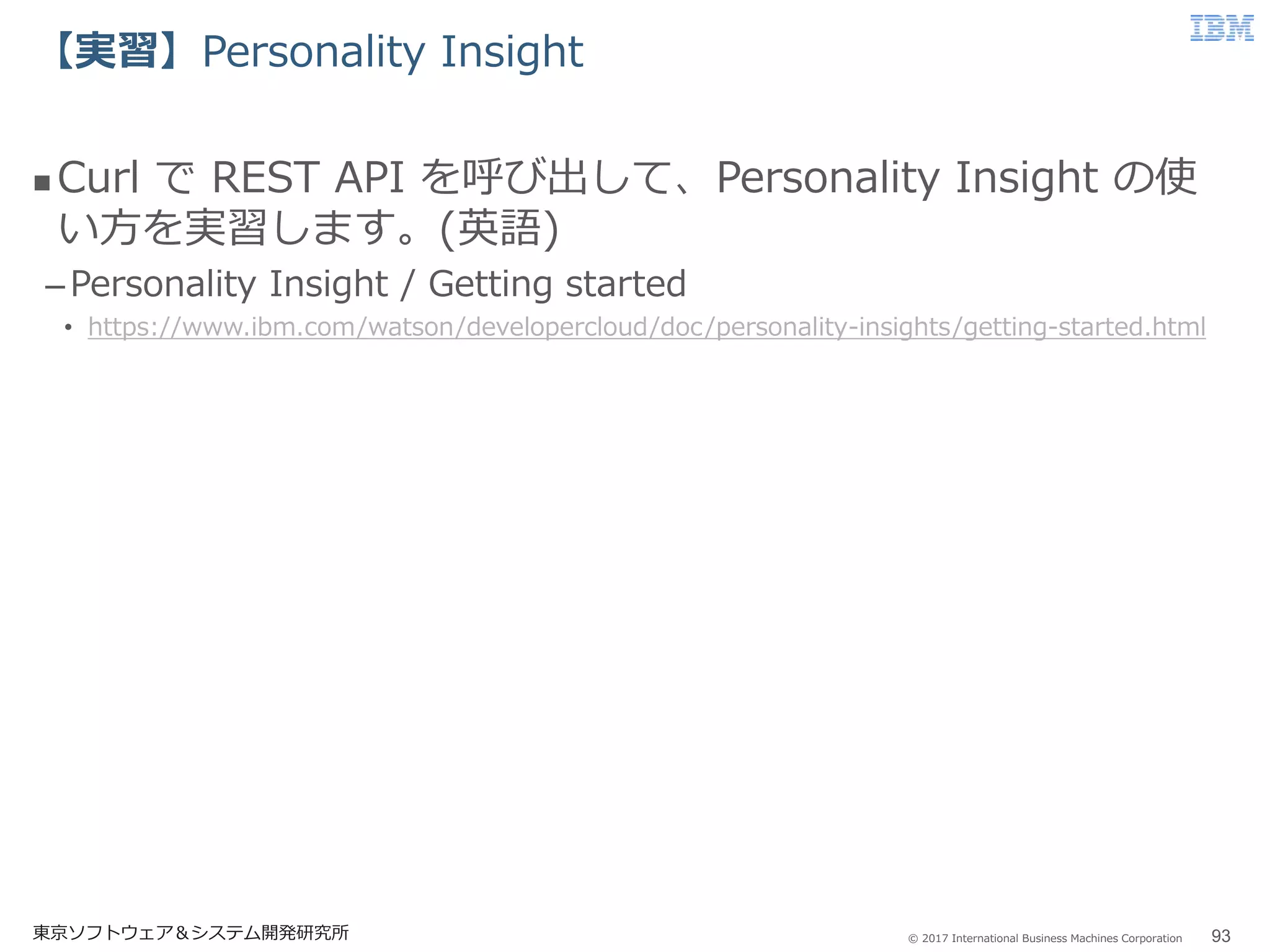 © 2017 International Business Machines Corporation
【実習】Personality Insight
東京ソフトウェア＆システム開発研究所 93
 Curl で REST API を呼び出して、Personality Insight の使
い方を実習します。(英語)
–Personality Insight / Getting started
• https://www.ibm.com/watson/developercloud/doc/personality-insights/getting-started.html
 