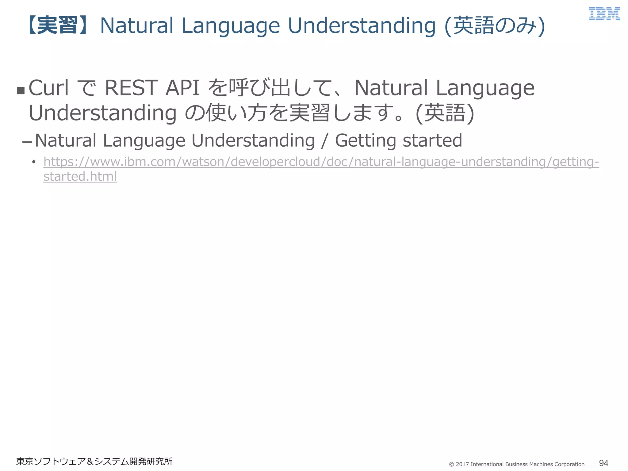© 2017 International Business Machines Corporation
【実習】Natural Language Understanding (英語のみ)
東京ソフトウェア＆システム開発研究所 94
 Curl で REST API を呼び出して、Natural Language
Understanding の使い方を実習します。(英語)
–Natural Language Understanding / Getting started
• https://www.ibm.com/watson/developercloud/doc/natural-language-understanding/getting-
started.html
 