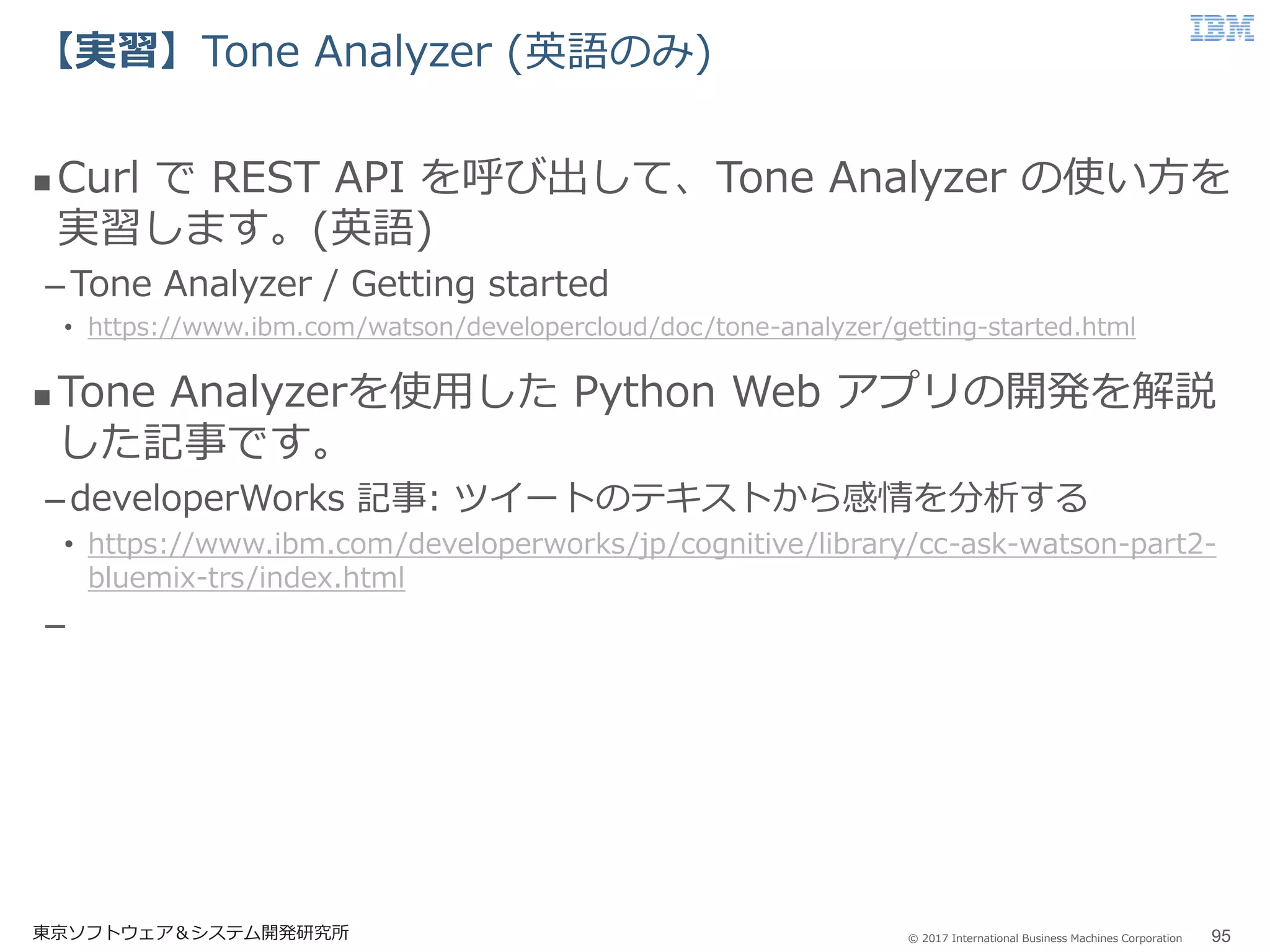 © 2017 International Business Machines Corporation
【実習】Tone Analyzer (英語のみ)
東京ソフトウェア＆システム開発研究所 95
 Curl で REST API を呼び出して、Tone Analyzer の使い方を
実習します。(英語)
–Tone Analyzer / Getting started
• https://www.ibm.com/watson/developercloud/doc/tone-analyzer/getting-started.html
 Tone Analyzerを使用した Python Web アプリの開発を解説
した記事です。
–developerWorks 記事: ツイートのテキストから感情を分析する
• https://www.ibm.com/developerworks/jp/cognitive/library/cc-ask-watson-part2-
bluemix-trs/index.html
–
 