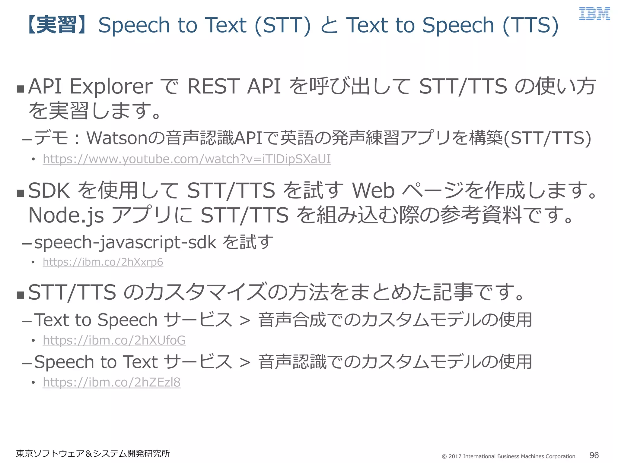 © 2017 International Business Machines Corporation
【実習】Speech to Text (STT) と Text to Speech (TTS)
東京ソフトウェア＆システム開発研究所 96
 API Explorer で REST API を呼び出して STT/TTS の使い方
を実習します。
–デモ：Watsonの音声認識APIで英語の発声練習アプリを構築(STT/TTS)
• https://www.youtube.com/watch?v=iTlDipSXaUI
 SDK を使用して STT/TTS を試す Web ページを作成します。
Node.js アプリに STT/TTS を組み込む際の参考資料です。
–speech-javascript-sdk を試す
• https://ibm.co/2hXxrp6
 STT/TTS のカスタマイズの方法をまとめた記事です。
–Text to Speech サービス > 音声合成でのカスタムモデルの使用
• https://ibm.co/2hXUfoG
–Speech to Text サービス > 音声認識でのカスタムモデルの使用
• https://ibm.co/2hZEzl8
 
