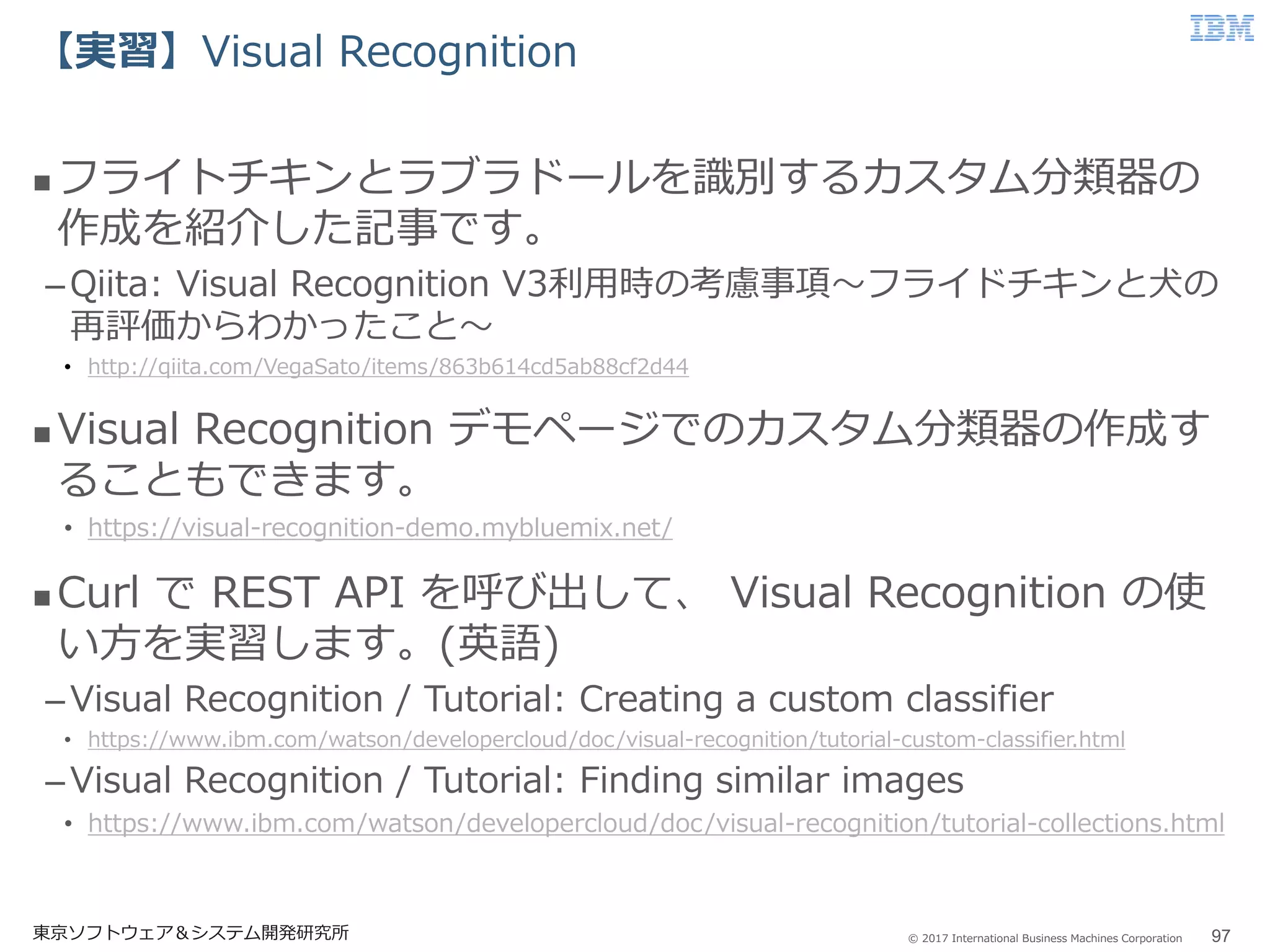 © 2017 International Business Machines Corporation
【実習】Visual Recognition
東京ソフトウェア＆システム開発研究所 97
 フライトチキンとラブラドールを識別するカスタム分類器の
作成を紹介した記事です。
–Qiita: Visual Recognition V3利用時の考慮事項～フライドチキンと犬の
再評価からわかったこと～
• http://qiita.com/VegaSato/items/863b614cd5ab88cf2d44
 Visual Recognition デモページでのカスタム分類器の作成す
ることもできます。
• https://visual-recognition-demo.mybluemix.net/
 Curl で REST API を呼び出して、 Visual Recognition の使
い方を実習します。(英語)
–Visual Recognition / Tutorial: Creating a custom classifier
• https://www.ibm.com/watson/developercloud/doc/visual-recognition/tutorial-custom-classifier.html
–Visual Recognition / Tutorial: Finding similar images
• https://www.ibm.com/watson/developercloud/doc/visual-recognition/tutorial-collections.html
 