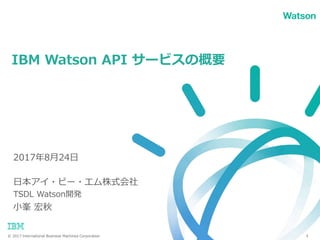 © 2017 International Business Machines Corporation
日本アイ・ビー・エム株式会社
TSDL Watson開発
小峯 宏秋
IBM Watson API サービスの概要
1
2017年8月24日
 
