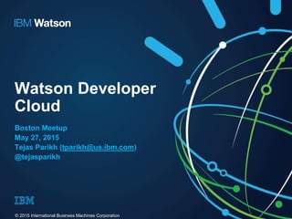 Watson Developer
Cloud
Boston Meetup
May 27, 2015
Tejas Parikh (tparikh@us.ibm.com)
@tejasparikh
© 2015 International Business Machines Corporation
 