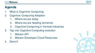 Agenda
1. What is Cognitive Computing
2. Cognitive Computing Adoption
1. Where we are today
2. Where we are heading tomorrow
3. Cognitive Computing in Vertical Industries
3. Tap into Cognitive Computing evolution
1. Watson API
2. Watson Developer Cloud Resources
4. Demo!!
 