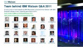 Team behind IBM Watson Q&A 2011
It took 2 years of multi disciplines IBM Researcher to build the first Watson with IBM
DeepQA software to win Jeopardy game back in 2011
www.research.ibm.com/deepqa/deepqa.shtml
https://www.research.ibm.com/deepqa/faq.shtml
 