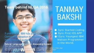 Natural Language Question Answering System
https://github.com/tanmayb123
http://www.atimes.com/article/technology-for-these-indian-kids-coding-is-childs-play/
http://factordaily.com/tanmay-bakshi-worlds-youngest-watson-programmer/
Team behind NLQA 2016
5 years later, IBM has push Cognitive
Computing adoption to broader
industries and audience
 