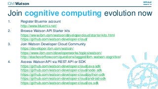 Join cognitive computing evolution now
1. Register Bluemix account
http://www.bluemix.net/
2. Browse Watson API Starter kits
https://www.ibm.com/watson/developercloud/starter-kits.html
https://github.com/watson-developer-cloud/
3. Join Watson Developer Cloud Community
https://developer.ibm.com/watson/
https://www.ibm.com/developerworks/topics/watson/
http://stackoverflow.com/questions/tagged/ibm-watson-cognitive/
4. Access Watson API via REST API or SDK
https://github.com/watson-developer-cloud/java-sdk
https://github.com/watson-developer-cloud/node-sdk
https://github.com/watson-developer-cloud/python-sdk
https://github.com/watson-developer-cloud/android-sdk
https://github.com/watson-developer-cloud/ios-sdk
 