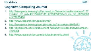 Cognitive Computing Journal
1. http://ieeexplore.ieee.org/xpl/tocresult.jsp?reload=true&isnumber=6177
717&cm_mc_uid=45715670813514779035039&cm_mc_sid_50200000
=1479265460
2. http://www.research.ibm.com/journal/
3. http://ieeexplore.ieee.org/stamp/stamp.jsp?arnumber=6905473
4. http://ieeexplore.ieee.org/document/7229264/?reload=true&arnumber=
7229264
5. http://www.research.ibm.com/articles/brain-chip.shtml
 