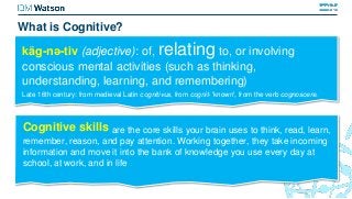 käg-nə-tiv (adjective): of, relating to, or involving
conscious mental activities (such as thinking,
understanding, learning, and remembering)
Late 16th century: from medieval Latin cognitivus, from cognit- 'known', from the verb cognoscere.
Cognitive skills are the core skills your brain uses to think, read, learn,
remember, reason, and pay attention. Working together, they take incoming
information and move it into the bank of knowledge you use every day at
school, at work, and in life
What is Cognitive?
 