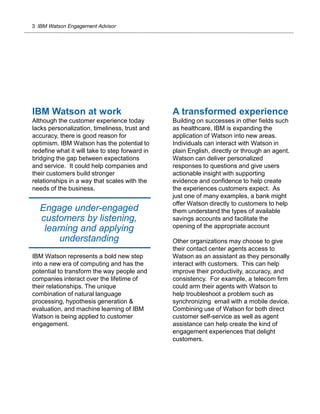 3 IBM Watson Engagement Advisor
IBM Watson at work
Although the customer experience today
lacks personalization, timeliness, trust and
accuracy, there is good reason for
optimism. IBM Watson has the potential to
redefine what it will take to step forward in
bridging the gap between expectations
and service. It could help companies and
their customers build stronger
relationships in a way that scales with the
needs of the business.
IBM Watson represents a bold new step
into a new era of computing and has the
potential to transform the way people and
companies interact over the lifetime of
their relationships. The unique
combination of natural language
processing, hypothesis generation &
evaluation, and machine learning of IBM
Watson is being applied to customer
engagement.
A transformed experience
Building on successes in other fields such
as healthcare, IBM is expanding the
application of Watson into new areas.
Individuals can interact with Watson in
plain English, directly or through an agent.
Watson can deliver personalized
responses to questions and give users
actionable insight with supporting
evidence and confidence to help create
the experiences customers expect. As
just one of many examples, a bank might
offer Watson directly to customers to help
them understand the types of available
savings accounts and facilitate the
opening of the appropriate account
Other organizations may choose to give
their contact center agents access to
Watson as an assistant as they personally
interact with customers. This can help
improve their productivity, accuracy, and
consistency. For example, a telecom firm
could arm their agents with Watson to
help troubleshoot a problem such as
synchronizing email with a mobile device.
Combining use of Watson for both direct
customer self-service as well as agent
assistance can help create the kind of
engagement experiences that delight
customers.
Engage under-engaged
customers by listening,
learning and applying
understanding
 