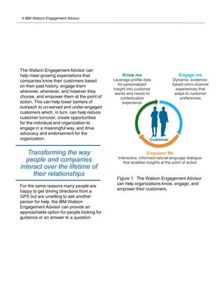4 IBM Watson Engagement Advisor
Know me
Leverage profile data
for personalized
insight into customer
wants and needs to
contextualize
experience
Customer
Empower Me
Interactive, informed natural language dialogue
that enables insights at the point of action
Engage me
Dynamic, evidence-
based omni-channel
experiences that
adapt to customer
preferences
The Watson Engagement Advisor can
help meet growing expectations that
companies know their customers based
on their past history, engage them
wherever, whenever, and however they
choose, and empower them at the point of
action. This can help lower barriers of
outreach to un-served and under-engaged
customers which, in turn, can help reduce
customer turnover, create opportunities
for the individual and organization to
engage in a meaningful way, and drive
advocacy and endorsement for the
organization.
For the same reasons many people are
happy to get driving directions from a
GPS but are unwilling to ask another
person for help, the IBM Watson
Engagement Advisor can provide an
approachable option for people looking for
guidance or an answer to a question.
Transforming the way
people and companies
interact over the lifetime of
their relationships
Figure 1: The Watson Engagement Advisor
can help organizations know, engage, and
empower their customers.
 