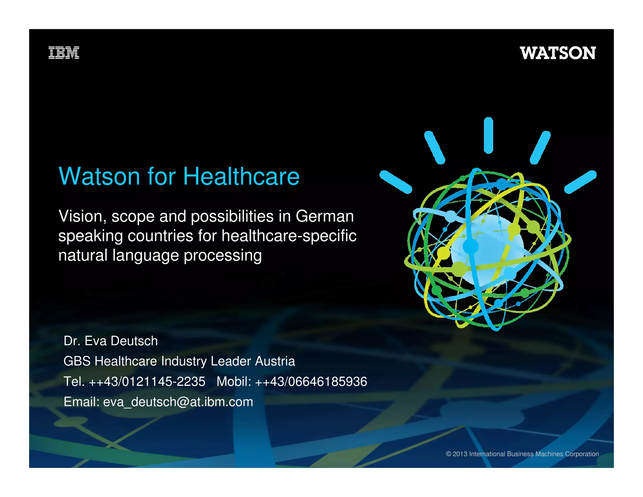 Watson for Healthcare
Vision, scope and possibilities in German
speaking countries for healthcare-specific
natural language processing

Dr. Eva Deutsch
GBS Healthcare Industry Leader Austria
Tel. ++43/0121145-2235 Mobil: ++43/06646185936
Email: eva_deutsch@at.ibm.com

© 2013 International Business Machines Corporation

 