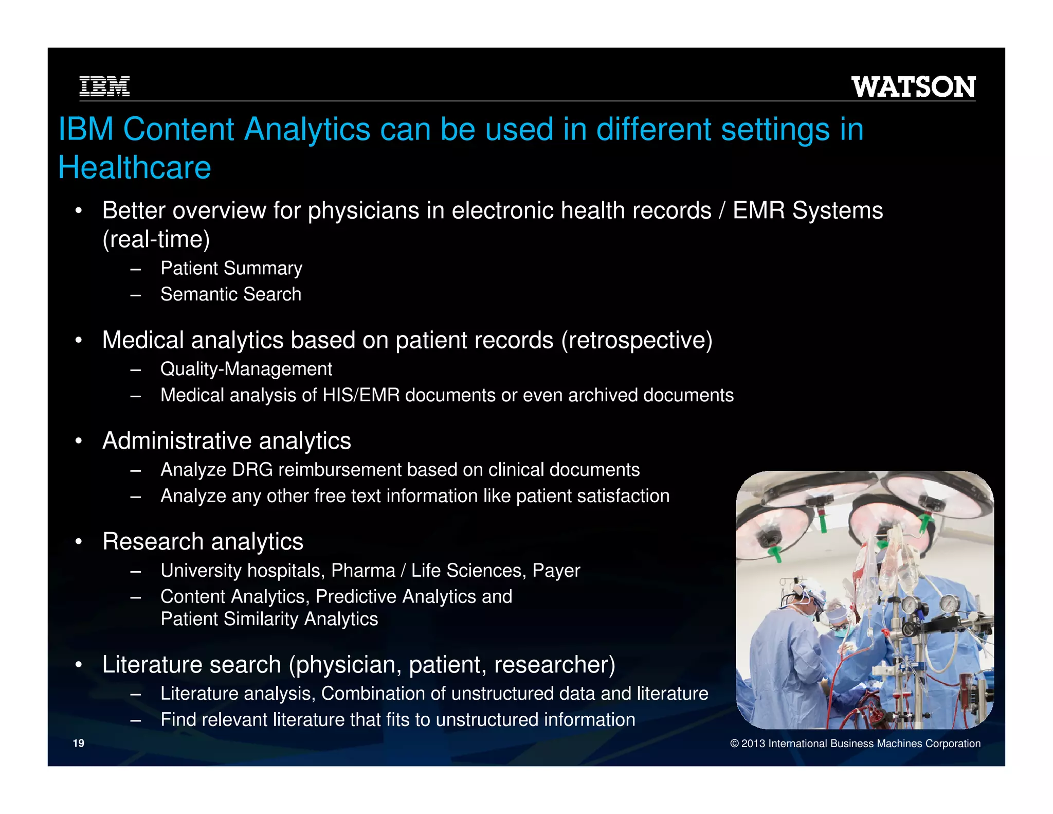 IBM Content Analytics can be used in different settings in
Healthcare
• Better overview for physicians in electronic health records / EMR Systems
(real-time)
‒
‒

Patient Summary
Semantic Search

• Medical analytics based on patient records (retrospective)
‒
‒

Quality-Management
Medical analysis of HIS/EMR documents or even archived documents

• Administrative analytics
‒
‒

Analyze DRG reimbursement based on clinical documents
Analyze any other free text information like patient satisfaction

• Research analytics
‒
‒

University hospitals, Pharma / Life Sciences, Payer
Content Analytics, Predictive Analytics and
Patient Similarity Analytics

• Literature search (physician, patient, researcher)
‒
‒
19

Literature analysis, Combination of unstructured data and literature
Find relevant literature that fits to unstructured information
© 2013 International Business Machines Corporation

 